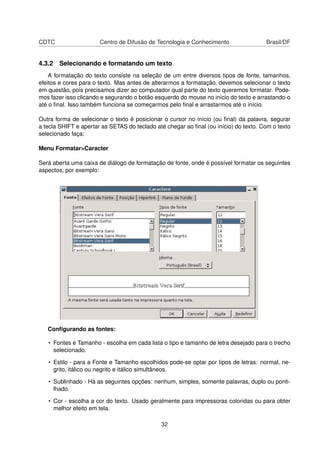 CDTC                   Centro de Difusão de Tecnologia e Conhecimento                 Brasil/DF


4.3.2 Selecionando e formatando um texto
    A formatação do texto consiste na seleção de um entre diversos tipos de fonte, tamanhos,
efeitos e cores para o texto. Mas antes de alterarmos a formatação, devemos selecionar o texto
em questão, pois precisamos dizer ao computador qual parte do texto queremos formatar. Pode-
mos fazer isso clicando e segurando o botão esquerdo do mouse no início do texto e arrastando-o
até o ﬁnal. Isso também funciona se começarmos pelo ﬁnal e arrastarmos até o início.

Outra forma de selecionar o texto é posicionar o cursor no início (ou ﬁnal) da palavra, segurar
a tecla SHIFT e apertar as SETAS do teclado até chegar ao ﬁnal (ou início) do texto. Com o texto
selecionado faça:

Menu Formatar>Caracter

Será aberta uma caixa de diálogo de formatação de fonte, onde é possível formatar os seguintes
aspectos, por exemplo:




   Conﬁgurando as fontes:

   • Fontes e Tamanho - escolha em cada lista o tipo e tamanho de letra desejado para o trecho
     selecionado.

   • Estilo - para a Fonte e Tamanho escolhidos pode-se optar por tipos de letras: normal, ne-
     grito, itálico ou negrito e itálico simultâneos.

   • Sublinhado - Há as seguintes opções: nenhum, simples, somente palavras, duplo ou ponti-
     lhado.

   • Cor - escolha a cor do texto. Usado geralmente para impressoras coloridas ou para obter
     melhor efeito em tela.

                                              32
 