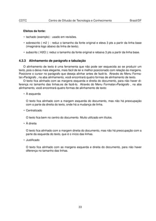 CDTC                   Centro de Difusão de Tecnologia e Conhecimento                   Brasil/DF


   Efeitos da fonte:

   • tachado (exemplo) : usado em revisões.

   • sobrescrito ( m2 ) : reduz o tamanho da fonte original e eleva 3 pts a partir da linha base
     (imaginária logo abaixo da linha de texto).

   • subscrito ( H2O ): reduz o tamanho da fonte original e rebaixa 3 pts a partir da linha base.

4.3.3 Alinhamento de parágrafo e tabulação
    O alinhamento de texto é uma ferramenta que não pode ser esquecida ao se produzir um
texto, pois o deixa mais elegante, mais fácil de ler e melhor posicionado com relação às margens.
Posicione o cursor no parágrafo que deseja alinhar antes de fazê-lo. Através do Menu Forma-
tar>Parágrafo , na aba alinhamento, você encontrará quatro formas de alinhamento de texto.
    O texto ﬁca alinhado com as margens esquerda e direita do documento, para não haver di-
ferença no tamanho das linhas.es de fazê-lo. Através do Menu Formatar>Parágrafo , na aba
alinhamento, você encontrará quatro formas de alinhamento de texto:

   • À esquerda

     O texto ﬁca alinhado com a margem esquerda do documento, mas não há preocupação
     com a parte da direita do texto, onde há a mudança de linha.

   • Centralizado

     O texto ﬁca bem no centro do documento. Muito utilizado em títulos.

   • À direita

     O texto ﬁca alinhado com a margem direita do documento, mas não há preocupação com a
     parte da esquerda do texto, que é o início das linhas.

   • Justiﬁcado

     O texto ﬁca alinhado com as margens esquerda e direita do documento, para não haver
     diferença no tamanho das linhas.




                                               33
 