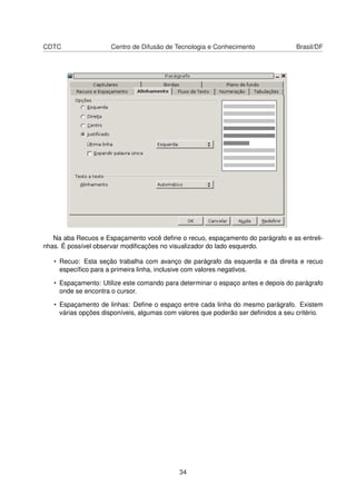 CDTC                 Centro de Difusão de Tecnologia e Conhecimento                Brasil/DF




   Na aba Recuos e Espaçamento você deﬁne o recuo, espaçamento do parágrafo e as entreli-
nhas. É possível observar modiﬁcações no visualizador do lado esquerdo.

   • Recuo: Esta seção trabalha com avanço de parágrafo da esquerda e da direita e recuo
     especíﬁco para a primeira linha, inclusive com valores negativos.

   • Espaçamento: Utilize este comando para determinar o espaço antes e depois do parágrafo
     onde se encontra o cursor.

   • Espaçamento de linhas: Deﬁne o espaço entre cada linha do mesmo parágrafo. Existem
     várias opções disponíveis, algumas com valores que poderão ser deﬁnidos a seu critério.




                                            34
 