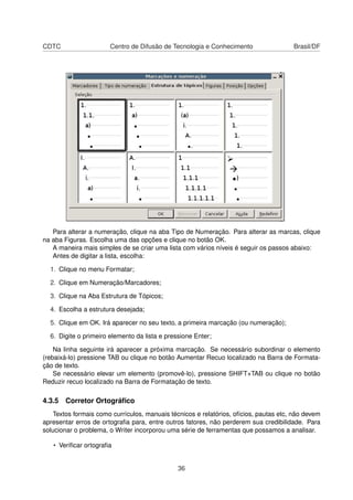 CDTC                   Centro de Difusão de Tecnologia e Conhecimento                 Brasil/DF




   Para alterar a numeração, clique na aba Tipo de Numeração. Para alterar as marcas, clique
na aba Figuras. Escolha uma das opções e clique no botão OK.
   A maneira mais simples de se criar uma lista com vários níveis é seguir os passos abaixo:
   Antes de digitar a lista, escolha:

  1. Clique no menu Formatar;

  2. Clique em Numeração/Marcadores;

  3. Clique na Aba Estrutura de Tópicos;

  4. Escolha a estrutura desejada;

  5. Clique em OK. Irá aparecer no seu texto, a primeira marcação (ou numeração);

  6. Digite o primeiro elemento da lista e pressione Enter;

    Na linha seguinte irá aparecer a próxima marcação. Se necessário subordinar o elemento
(rebaixá-lo) pressione TAB ou clique no botão Aumentar Recuo localizado na Barra de Formata-
ção de texto.
    Se necessário elevar um elemento (promovê-lo), pressione SHIFT+TAB ou clique no botão
Reduzir recuo localizado na Barra de Formatação de texto.

4.3.5 Corretor Ortográﬁco
   Textos formais como currículos, manuais técnicos e relatórios, ofícios, pautas etc, não devem
apresentar erros de ortograﬁa para, entre outros fatores, não perderem sua credibilidade. Para
solucionar o problema, o Writer incorporou uma série de ferramentas que possamos a analisar.

   • Veriﬁcar ortograﬁa


                                               36
 