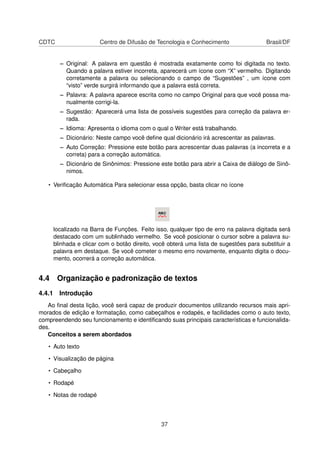 CDTC                   Centro de Difusão de Tecnologia e Conhecimento                 Brasil/DF


       – Original: A palavra em questão é mostrada exatamente como foi digitada no texto.
         Quando a palavra estiver incorreta, aparecerá um ícone com “X” vermelho. Digitando
         corretamente a palavra ou selecionando o campo de “Sugestões” , um ícone com
         “visto” verde surgirá informando que a palavra está correta.
       – Palavra: A palavra aparece escrita como no campo Original para que você possa ma-
         nualmente corrigi-la.
       – Sugestão: Aparecerá uma lista de possíveis sugestões para correção da palavra er-
         rada.
       – Idioma: Apresenta o idioma com o qual o Writer está trabalhando.
       – Dicionário: Neste campo você deﬁne qual dicionário irá acrescentar as palavras.
       – Auto Correção: Pressione este botão para acrescentar duas palavras (a incorreta e a
         correta) para a correção automática.
       – Dicionário de Sinônimos: Pressione este botão para abrir a Caixa de diálogo de Sinô-
         nimos.

   • Veriﬁcação Automática Para selecionar essa opção, basta clicar no ícone




     localizado na Barra de Funções. Feito isso, qualquer tipo de erro na palavra digitada será
     destacado com um sublinhado vermelho. Se você posicionar o cursor sobre a palavra su-
     blinhada e clicar com o botão direito, você obterá uma lista de sugestões para substituir a
     palavra em destaque. Se você cometer o mesmo erro novamente, enquanto digita o docu-
     mento, ocorrerá a correção automática.


4.4 Organização e padronização de textos
4.4.1 Introdução
   Ao ﬁnal desta lição, você será capaz de produzir documentos utilizando recursos mais apri-
morados de edição e formatação, como cabeçalhos e rodapés, e facilidades como o auto texto,
compreendendo seu funcionamento e identiﬁcando suas principais características e funcionalida-
des.
   Conceitos a serem abordados

   • Auto texto

   • Visualização de página

   • Cabeçalho

   • Rodapé

   • Notas de rodapé




                                              37
 