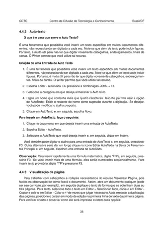 CDTC                   Centro de Difusão de Tecnologia e Conhecimento                  Brasil/DF


4.4.2 Auto-texto
   O que é e para que serve o Auto Texto?

É uma ferramenta que possibilita você inserir um texto especíﬁco em muitos documentos dife-
rentes, não necessitando ser digitado a cada vez. Note-se que além de texto pode incluir ﬁguras.
Portanto, é muito útil para não ter que digitar novamente cabeçalhos, endereçamentos, ﬁnais de
cartas. O Writer permite que você utilize tal recurso.

Criação de uma Entrada de Auto Texto

  1. É uma ferramenta que possibilita você inserir um texto especíﬁco em muitos documentos
     diferentes, não necessitando ser digitado a cada vez. Note-se que além de texto pode incluir
     ﬁguras. Portanto, é muito útil para não ter que digitar novamente cabeçalhos, endereçamen-
     tos, ﬁnais de cartas. O Writer permite que você utilize tal recurso.

  2. Escolha Editar - AutoTexto. Ou pressione a combinação <Ctrl> + F3.

  3. Selecione a categoria em que deseja armazenar o AutoTexto.

  4. Digite um nome que contenha mais que quatro caracteres. Isso lhe permite usar a opção
     de AutoTexto: Exibir o restante do nome como sugestão durante a digitação. Se desejar,
     você pode modiﬁcar o atalho proposto.

  5. Clique em AutoTexto e, em seguida, escolha Novo.

Para inserir um AutoTexto, faça o seguinte:

  1. Clique no documento em que deseja inserir uma entrada de AutoTexto.

  2. Escolha Editar - AutoTexto.

  3. Selecione o AutoTexto que você deseja inserir e, em seguida, clique em Inserir.

    Você também pode digitar o atalho para uma entrada de AutoTexto e, em seguida, pressionar
F3. Outra alternativa seria dar um longo clique no ícone Editar AutoTexto na Barra de Ferramen-
tas Principal e, em seguida, escolher uma entrada de AutoTexto.

Observação: Para inserir rapidamente uma fórmula matemática, digite "FN"e, em seguida, pres-
sione F3. Se você inserir mais de uma fórmula, elas serão numeradas seqüencialmente. Para
inserir texto provisório, digite "TP"e pressione F3.

4.4.3 Visualização da página
    Para trabalhar com cabeçalhos e rodapés necessitamos do recurso Visualizar Página, pois
facilita na observação de como ﬁcará o documento. Assim, abra um documento qualquer (pode
ser seu currículo, por exemplo), em seguida duplique o texto de forma que se obtenham duas ou
três páginas. Para tanto, selecione todo o texto em Editar – Selecionar Tudo, copie-o em Editar -
Copiar e cole-o em Editar - Colar o n° de vezes que julgar necessário.Após executar a duplicação
das páginas, posicione o cursor em modo de edição na primeira linha do texto da primeira página.
Para veriﬁcar o texto e observar como ele será impresso existem duas opções:



                                               38
 