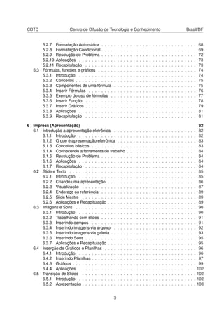 CDTC                   Centro de Difusão de Tecnologia e Conhecimento                                                                        Brasil/DF


       5.2.7 Formatação Automática . . . .       .   .   .   .   .   .   .   .   .   .   .   .   .   .   .   .   .   .   .   .   .   .   .   .   .   .   68
       5.2.8 Formatação Condicional . . . .      .   .   .   .   .   .   .   .   .   .   .   .   .   .   .   .   .   .   .   .   .   .   .   .   .   .   69
       5.2.9 Resolução de Problema . . . .       .   .   .   .   .   .   .   .   .   .   .   .   .   .   .   .   .   .   .   .   .   .   .   .   .   .   72
       5.2.10 Aplicações . . . . . . . . . . .   .   .   .   .   .   .   .   .   .   .   .   .   .   .   .   .   .   .   .   .   .   .   .   .   .   .   73
       5.2.11 Recapitulação . . . . . . . . .    .   .   .   .   .   .   .   .   .   .   .   .   .   .   .   .   .   .   .   .   .   .   .   .   .   .   73
   5.3 Fórmulas, funções e gráﬁcos . . . . .     .   .   .   .   .   .   .   .   .   .   .   .   .   .   .   .   .   .   .   .   .   .   .   .   .   .   74
       5.3.1 Introdução . . . . . . . . . . .    .   .   .   .   .   .   .   .   .   .   .   .   .   .   .   .   .   .   .   .   .   .   .   .   .   .   74
       5.3.2 Conceitos . . . . . . . . . . . .   .   .   .   .   .   .   .   .   .   .   .   .   .   .   .   .   .   .   .   .   .   .   .   .   .   .   75
       5.3.3 Componentes de uma fórmula          .   .   .   .   .   .   .   .   .   .   .   .   .   .   .   .   .   .   .   .   .   .   .   .   .   .   75
       5.3.4 Inserir Fórmulas . . . . . . . .    .   .   .   .   .   .   .   .   .   .   .   .   .   .   .   .   .   .   .   .   .   .   .   .   .   .   76
       5.3.5 Exemplo do uso de fórmulas .        .   .   .   .   .   .   .   .   .   .   .   .   .   .   .   .   .   .   .   .   .   .   .   .   .   .   77
       5.3.6 Inserir Função . . . . . . . . .    .   .   .   .   .   .   .   .   .   .   .   .   .   .   .   .   .   .   .   .   .   .   .   .   .   .   78
       5.3.7 Inserir Gráﬁcos . . . . . . . . .   .   .   .   .   .   .   .   .   .   .   .   .   .   .   .   .   .   .   .   .   .   .   .   .   .   .   79
       5.3.8 Aplicações . . . . . . . . . . .    .   .   .   .   .   .   .   .   .   .   .   .   .   .   .   .   .   .   .   .   .   .   .   .   .   .   81
       5.3.9 Recapitulação . . . . . . . . .     .   .   .   .   .   .   .   .   .   .   .   .   .   .   .   .   .   .   .   .   .   .   .   .   .   .   81

6 Impress (Apresentação)                                                                                                                                  82
  6.1 Introdução a apresentação eletrônica . . . .               .   .   .   .   .   .   .   .   .   .   .   .   .   .   .   .   .   .   .   .   .   .    82
      6.1.1 Introdução . . . . . . . . . . . . . . .             .   .   .   .   .   .   .   .   .   .   .   .   .   .   .   .   .   .   .   .   .   .    82
      6.1.2 O que é apresentação eletrônica . . .                .   .   .   .   .   .   .   .   .   .   .   .   .   .   .   .   .   .   .   .   .   .    83
      6.1.3 Conceitos básicos . . . . . . . . . . .              .   .   .   .   .   .   .   .   .   .   .   .   .   .   .   .   .   .   .   .   .   .    83
      6.1.4 Conhecendo a ferramenta de trabalho                  .   .   .   .   .   .   .   .   .   .   .   .   .   .   .   .   .   .   .   .   .   .    84
      6.1.5 Resolução de Problema . . . . . . . .                .   .   .   .   .   .   .   .   .   .   .   .   .   .   .   .   .   .   .   .   .   .    84
      6.1.6 Aplicações . . . . . . . . . . . . . . .             .   .   .   .   .   .   .   .   .   .   .   .   .   .   .   .   .   .   .   .   .   .    84
      6.1.7 Recapitulação . . . . . . . . . . . . .              .   .   .   .   .   .   .   .   .   .   .   .   .   .   .   .   .   .   .   .   .   .    84
  6.2 Slide e Texto . . . . . . . . . . . . . . . . . .          .   .   .   .   .   .   .   .   .   .   .   .   .   .   .   .   .   .   .   .   .   .    85
      6.2.1 Introdução . . . . . . . . . . . . . . .             .   .   .   .   .   .   .   .   .   .   .   .   .   .   .   .   .   .   .   .   .   .    85
      6.2.2 Criando uma apresentação . . . . . .                 .   .   .   .   .   .   .   .   .   .   .   .   .   .   .   .   .   .   .   .   .   .    86
      6.2.3 Visualização . . . . . . . . . . . . . .             .   .   .   .   .   .   .   .   .   .   .   .   .   .   .   .   .   .   .   .   .   .    87
      6.2.4 Endereço ou referência . . . . . . . .               .   .   .   .   .   .   .   .   .   .   .   .   .   .   .   .   .   .   .   .   .   .    89
      6.2.5 Slide Mestre . . . . . . . . . . . . . .             .   .   .   .   .   .   .   .   .   .   .   .   .   .   .   .   .   .   .   .   .   .    89
      6.2.6 Aplicações e Recapitulação . . . . . .               .   .   .   .   .   .   .   .   .   .   .   .   .   .   .   .   .   .   .   .   .   .    89
  6.3 Imagens e Sons . . . . . . . . . . . . . . . .             .   .   .   .   .   .   .   .   .   .   .   .   .   .   .   .   .   .   .   .   .   .    90
      6.3.1 Introdução . . . . . . . . . . . . . . .             .   .   .   .   .   .   .   .   .   .   .   .   .   .   .   .   .   .   .   .   .   .    90
      6.3.2 Trabalhando com slides . . . . . . . .               .   .   .   .   .   .   .   .   .   .   .   .   .   .   .   .   .   .   .   .   .   .    91
      6.3.3 Inserindo campos . . . . . . . . . . .               .   .   .   .   .   .   .   .   .   .   .   .   .   .   .   .   .   .   .   .   .   .    91
      6.3.4 Inserindo imagens via arquivo . . . .                .   .   .   .   .   .   .   .   .   .   .   .   .   .   .   .   .   .   .   .   .   .    92
      6.3.5 Inserindo imagens via galeria . . . . .              .   .   .   .   .   .   .   .   .   .   .   .   .   .   .   .   .   .   .   .   .   .    93
      6.3.6 Inserindo Sons . . . . . . . . . . . . .             .   .   .   .   .   .   .   .   .   .   .   .   .   .   .   .   .   .   .   .   .   .    95
      6.3.7 Aplicações e Recapitulação . . . . . .               .   .   .   .   .   .   .   .   .   .   .   .   .   .   .   .   .   .   .   .   .   .    95
  6.4 Inserção de Gráﬁcos e Planilhas . . . . . . .              .   .   .   .   .   .   .   .   .   .   .   .   .   .   .   .   .   .   .   .   .   .    96
      6.4.1 Introdução . . . . . . . . . . . . . . .             .   .   .   .   .   .   .   .   .   .   .   .   .   .   .   .   .   .   .   .   .   .    96
      6.4.2 Inserindo Planilhas . . . . . . . . . . .            .   .   .   .   .   .   .   .   .   .   .   .   .   .   .   .   .   .   .   .   .   .    97
      6.4.3 Gráﬁcos . . . . . . . . . . . . . . . . .            .   .   .   .   .   .   .   .   .   .   .   .   .   .   .   .   .   .   .   .   .   .    99
      6.4.4 Aplicações . . . . . . . . . . . . . . .             .   .   .   .   .   .   .   .   .   .   .   .   .   .   .   .   .   .   .   .   .   .   102
  6.5 Transição de Slides . . . . . . . . . . . . . .            .   .   .   .   .   .   .   .   .   .   .   .   .   .   .   .   .   .   .   .   .   .   102
      6.5.1 Introdução . . . . . . . . . . . . . . .             .   .   .   .   .   .   .   .   .   .   .   .   .   .   .   .   .   .   .   .   .   .   102
      6.5.2 Apresentação . . . . . . . . . . . . . .             .   .   .   .   .   .   .   .   .   .   .   .   .   .   .   .   .   .   .   .   .   .   103


                                                 3
 