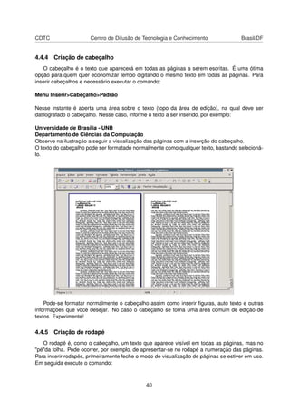 CDTC                  Centro de Difusão de Tecnologia e Conhecimento                 Brasil/DF


4.4.4 Criação de cabeçalho
   O cabeçalho é o texto que aparecerá em todas as páginas a serem escritas. É uma ótima
opção para quem quer economizar tempo digitando o mesmo texto em todas as páginas. Para
inserir cabeçalhos e necessário executar o comando:

Menu Inserir>Cabeçalho>Padrão

Nesse instante é aberta uma área sobre o texto (topo da área de edição), na qual deve ser
datilografado o cabeçalho. Nesse caso, informe o texto a ser inserido, por exemplo:

Universidade de Brasília - UNB
Departamento de Ciências da Computação
Observe na ilustração a seguir a visualização das páginas com a inserção do cabeçalho.
O texto do cabeçalho pode ser formatado normalmente como qualquer texto, bastando selecioná-
lo.




    Pode-se formatar normalmente o cabeçalho assim como inserir ﬁguras, auto texto e outras
informações que você desejar. No caso o cabeçalho se torna uma área comum de edição de
textos. Experimente!

4.4.5 Criação de rodapé
   O rodapé é, como o cabeçalho, um texto que aparece visível em todas as páginas, mas no
"pé"da folha. Pode ocorrer, por exemplo, de apresentar-se no rodapé a numeração das páginas.
Para inserir rodapés, primeiramente feche o modo de visualização de páginas se estiver em uso.
Em seguida execute o comando:



                                             40
 
