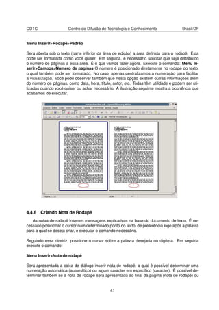 CDTC                   Centro de Difusão de Tecnologia e Conhecimento                Brasil/DF


Menu Inserir>Rodapé>Padrão

Será aberta sob o texto (parte inferior da área de edição) a área deﬁnida para o rodapé. Esta
pode ser formatada como você quiser. Em seguida, é necessário solicitar que seja distribuído
o número de páginas a essa área. É o que vamos fazer agora. Execute o comando: Menu In-
serir>Campos>Número de paginas O número é posicionado diretamente no rodapé do texto,
o qual também pode ser formatado. No caso, apenas centralizamos a numeração para facilitar
a visualização. Você pode observar também que nesta opção existem outras informações além
do número de páginas, como data, hora, título, autor, etc. Todas têm utilidade e podem ser uti-
lizadas quando você quiser ou achar necessário. A ilustração seguinte mostra a ocorrência que
acabamos de executar.




4.4.6 Criando Nota de Rodapé
   As notas de rodapé inserem mensagens explicativas na base do documento de texto. É ne-
cessário posicionar o cursor num determinado ponto do texto, de preferência logo após a palavra
para a qual se deseja criar, e executar o comando necessário.

Seguindo essa diretriz, posicione o cursor sobre a palavra desejada ou digite-a. Em seguida
execute o comando:

Menu Inserir>Nota de rodapé

Será apresentada a caixa de diálogo inserir nota de rodapé, a qual é possível determinar uma
numeração automática (automático) ou algum caracter em especíﬁco (caracter). É possível de-
terminar também se a nota de rodapé será apresentada ao ﬁnal da página (nota de rodapé) ou


                                              41
 