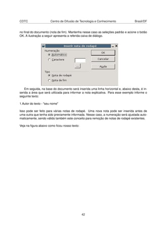 CDTC                   Centro de Difusão de Tecnologia e Conhecimento                Brasil/DF


no ﬁnal do documento (nota de ﬁm). Mantenha nesse caso as seleções padrão e acione o botão
OK. A ilustração a seguir apresenta a referida caixa de diálogo.




    Em seguida, na base do documento será inserida uma linha horizontal e, abaixo desta, é in-
serida a área que será utilizada para informar a nota explicativa. Para esse exemplo informe o
seguinte texto:

1.Autor do texto - "seu nome"

Isso pode ser feito para várias notas de rodapé. Uma nova nota pode ser inserida antes de
uma outra que tenha sido previamente informada. Nesse caso, a numeração será ajustada auto-
maticamente, sendo válido também este conceito para remoção de notas de rodapé existentes.

Veja na ﬁgura abaixo como ﬁcou nosso texto:




                                              42
 