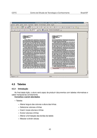 CDTC                  Centro de Difusão de Tecnologia e Conhecimento               Brasil/DF




4.5 Tabelas
4.5.1 Introdução
   Ao ﬁnal desta lição, o aluno será capaz de produzir documentos com tabelas informativas e
saber manipulá-las corretamente.
   Conceitos a serem abordados

   • Tabelas

       – Alterar largura das colunas e altura das linhas
       – Selecionar colunas e linhas
       – Inserir novas colunas e linhas
       – Excluir colunas e linhas
       – Alterar a formatação das bordas da tabela
       – Mesclar e dividir células




                                              43
 