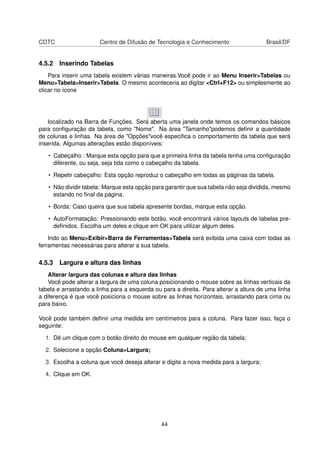 CDTC                   Centro de Difusão de Tecnologia e Conhecimento                  Brasil/DF


4.5.2 Inserindo Tabelas
    Para inserir uma tabela existem várias maneiras.Você pode ir ao Menu Inserir>Tabelas ou
Menu>Tabela>Inserir>Tabela. O mesmo aconteceria ao digitar <Ctrl+F12> ou simplesmente ao
clicar no ícone




   localizado na Barra de Funções. Será aberta uma janela onde temos os comandos básicos
para conﬁguração da tabela, como "Nome". Na área "Tamanho"podemos deﬁnir a quantidade
de colunas e linhas. Na área de "Opções"você especiﬁca o comportamento da tabela que será
inserida. Algumas alterações estão disponíveis:

   • Cabeçalho : Marque esta opção para que a primeira linha da tabela tenha uma conﬁguração
     diferente, ou seja, seja tida como o cabeçalho da tabela.

   • Repetir cabeçalho: Esta opção reproduz o cabeçalho em todas as páginas da tabela.

   • Não dividir tabela: Marque esta opção para garantir que sua tabela não seja dividida, mesmo
     estando no ﬁnal da página.

   • Borda: Caso queira que sua tabela apresente bordas, marque esta opção.

   • AutoFormatação: Pressionando este botão, você encontrará vários layouts de tabelas pre-
     deﬁnidos. Escolha um deles e clique em OK para utilizar algum deles.

    Indo ao Menu>Exibir>Barra de Ferramentas>Tabela será exibida uma caixa com todas as
ferramentas necessárias para alterar a sua tabela.

4.5.3 Largura e altura das linhas
    Alterar largura das colunas e altura das linhas
    Você pode alterar a largura de uma coluna posicionando o mouse sobre as linhas verticais da
tabela e arrastando a linha para a esquerda ou para a direita. Para alterar a altura de uma linha
a diferença é que você posiciona o mouse sobre as linhas horizontais, arrastando para cima ou
para baixo.

Você pode também deﬁnir uma medida em centímetros para a coluna. Para fazer isso, faça o
seguinte:

  1. Dê um clique com o botão direito do mouse em qualquer região da tabela;

  2. Selecione a opção Coluna>Largura;

  3. Escolha a coluna que você deseja alterar e digite a nova medida para a largura;

  4. Clique em OK.




                                               44
 