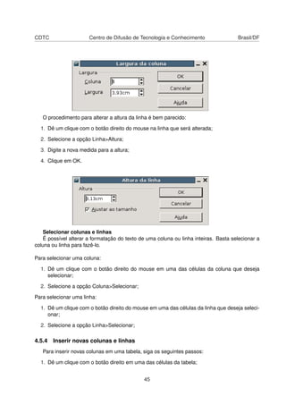 CDTC                   Centro de Difusão de Tecnologia e Conhecimento                Brasil/DF




   O procedimento para alterar a altura da linha é bem parecido:

  1. Dê um clique com o botão direito do mouse na linha que será alterada;

  2. Selecione a opção Linha>Altura;

  3. Digite a nova medida para a altura;

  4. Clique em OK.




   Selecionar colunas e linhas
   É possível alterar a formatação do texto de uma coluna ou linha inteiras. Basta selecionar a
coluna ou linha para fazê-lo.

Para selecionar uma coluna:

  1. Dê um clique com o botão direito do mouse em uma das células da coluna que deseja
     selecionar;

  2. Selecione a opção Coluna>Selecionar;

Para selecionar uma linha:

  1. Dê um clique com o botão direito do mouse em uma das células da linha que deseja seleci-
     onar;

  2. Selecione a opção Linha>Selecionar;

4.5.4 Inserir novas colunas e linhas
   Para inserir novas colunas em uma tabela, siga os seguintes passos:

  1. Dê um clique com o botão direito em uma das células da tabela;


                                              45
 