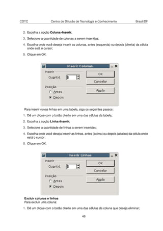 CDTC                 Centro de Difusão de Tecnologia e Conhecimento                  Brasil/DF


 2. Escolha a opção Coluna>Inserir;

 3. Selecione a quantidade de colunas a serem inseridas;

 4. Escolha onde você deseja inserir as colunas, antes (esquerda) ou depois (direita) da célula
    onde está o cursor;

 5. Clique em OK.




  Para inserir novas linhas em uma tabela, siga os seguintes passos:

 1. Dê um clique com o botão direito em uma das células da tabela;

 2. Escolha a opção Linha>Inserir;

 3. Selecione a quantidade de linhas a serem inseridas;

 4. Escolha onde você deseja inserir as linhas, antes (acima) ou depois (abaixo) da célula onde
    está o cursor;

 5. Clique em OK.




  Excluir colunas e linhas
  Para excluir uma coluna:

 1. Dê um clique com o botão direito em uma das células da coluna que deseja eliminar;

                                             46
 