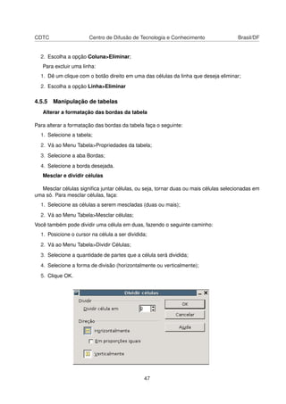 CDTC                   Centro de Difusão de Tecnologia e Conhecimento                Brasil/DF


  2. Escolha a opção Coluna>Eliminar;
   Para excluir uma linha:
  1. Dê um clique com o botão direito em uma das células da linha que deseja eliminar;
  2. Escolha a opção Linha>Eliminar

4.5.5 Manipulação de tabelas
   Alterar a formatação das bordas da tabela

Para alterar a formatação das bordas da tabela faça o seguinte:
  1. Selecione a tabela;
  2. Vá ao Menu Tabela>Propriedades da tabela;
  3. Selecione a aba Bordas;
  4. Selecione a borda desejada.
   Mesclar e dividir células

  Mesclar células signiﬁca juntar células, ou seja, tornar duas ou mais células selecionadas em
uma só. Para mesclar células, faça:
  1. Selecione as células a serem mescladas (duas ou mais);
  2. Vá ao Menu Tabela>Mesclar células;
Você também pode dividir uma célula em duas, fazendo o seguinte caminho:
  1. Posicione o cursor na célula a ser dividida;
  2. Vá ao Menu Tabela>Dividir Células;
  3. Selecione a quantidade de partes que a célula será dividida;
  4. Selecione a forma de divisão (horizontalmente ou verticalmente);
  5. Clique OK.




                                               47
 