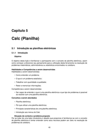 Capítulo 5

Calc (Planilha)

5.1 Introdução as planilhas eletrônicas
5.1.1 Introdução
   Objetivo

O objetivo desta lição é familiarizar o participante com o conceito de planilha eletrônica, assim
como começar a direcionar seu pensamento para a utilização desta ferramenta na resolução de
problemas matemáticos, administrativos ou estatísticos encontrados no cotidiano.

Habilidades e Competências a serem desenvolvidas
Habilidades a serem desenvolvidas:
   • Como entender um problema;
   • O que é um problema estatístico;
   • Trabalhar com quantidade e qualidade;
   • Reter e memorizar informações;
Competências a serem desenvolvidas:
   • Ser capaz de entender o que é uma planilha eletrônica e que tipo de problemas é possível
     se resolver com uma planilha eletrônica.
Conceitos a serem abordados

   • Planilha eletrônica;
   • Por que utilizar uma planilha eletrônica;
   • Principais características de uma planilha eletrônica;
   • Introdução aos menus do Calc

   Situação de contexto e problema proposto
Por se tratar de uma lição introdutória o desaﬁo que propomos é familiarizar-se com o conceito
de planilha eletrônica e tentar entender como seus recursos podem ser úteis na resolução de
problemas do cotidiano.

                                                 48
 