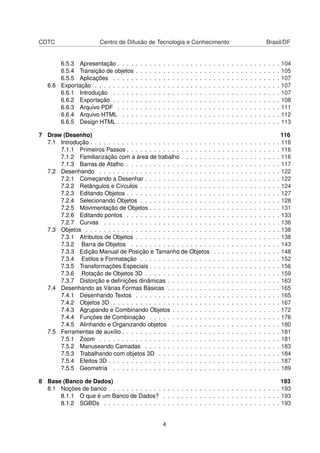 CDTC                    Centro de Difusão de Tecnologia e Conhecimento                                                                                     Brasil/DF


       6.5.3 Apresentação . . . .      .   .   .   .   .   .   .   .   .   .   .   .   .   .   .   .   .   .   .   .   .   .   .   .   .   .   .   .   .   .   .   .   104
       6.5.4 Transição de objetos      .   .   .   .   .   .   .   .   .   .   .   .   .   .   .   .   .   .   .   .   .   .   .   .   .   .   .   .   .   .   .   .   105
       6.5.5 Aplicações . . . . .      .   .   .   .   .   .   .   .   .   .   .   .   .   .   .   .   .   .   .   .   .   .   .   .   .   .   .   .   .   .   .   .   107
   6.6 Exportação . . . . . . . . .    .   .   .   .   .   .   .   .   .   .   .   .   .   .   .   .   .   .   .   .   .   .   .   .   .   .   .   .   .   .   .   .   107
       6.6.1 Introdução . . . . .      .   .   .   .   .   .   .   .   .   .   .   .   .   .   .   .   .   .   .   .   .   .   .   .   .   .   .   .   .   .   .   .   107
       6.6.2 Exportação . . . . .      .   .   .   .   .   .   .   .   .   .   .   .   .   .   .   .   .   .   .   .   .   .   .   .   .   .   .   .   .   .   .   .   108
       6.6.3 Arquivo PDF . . . .       .   .   .   .   .   .   .   .   .   .   .   .   .   .   .   .   .   .   .   .   .   .   .   .   .   .   .   .   .   .   .   .   111
       6.6.4 Arquivo HTML . . .        .   .   .   .   .   .   .   .   .   .   .   .   .   .   .   .   .   .   .   .   .   .   .   .   .   .   .   .   .   .   .   .   112
       6.6.5 Design HTML . . . .       .   .   .   .   .   .   .   .   .   .   .   .   .   .   .   .   .   .   .   .   .   .   .   .   .   .   .   .   .   .   .   .   113

7 Draw (Desenho)                                                                                                                                                       116
  7.1 Introdução . . . . . . . . . . . . . . . . . . . . . . . . . . .                                     .   .   .   .   .   .   .   .   .   .   .   .   .   .   .   116
      7.1.1 Primeiros Passos . . . . . . . . . . . . . . . . . . .                                         .   .   .   .   .   .   .   .   .   .   .   .   .   .   .   116
      7.1.2 Familiarização com a área de trabalho . . . . . . .                                            .   .   .   .   .   .   .   .   .   .   .   .   .   .   .   116
      7.1.3 Barras de Atalho . . . . . . . . . . . . . . . . . . .                                         .   .   .   .   .   .   .   .   .   .   .   .   .   .   .   117
  7.2 Desenhando . . . . . . . . . . . . . . . . . . . . . . . . .                                         .   .   .   .   .   .   .   .   .   .   .   .   .   .   .   122
      7.2.1 Começando a Desenhar . . . . . . . . . . . . . . .                                             .   .   .   .   .   .   .   .   .   .   .   .   .   .   .   122
      7.2.2 Retângulos e Círculos . . . . . . . . . . . . . . . .                                          .   .   .   .   .   .   .   .   .   .   .   .   .   .   .   124
      7.2.3 Editando Objetos . . . . . . . . . . . . . . . . . . .                                         .   .   .   .   .   .   .   .   .   .   .   .   .   .   .   127
      7.2.4 Selecionando Objetos . . . . . . . . . . . . . . . .                                           .   .   .   .   .   .   .   .   .   .   .   .   .   .   .   128
      7.2.5 Movimentação de Objetos . . . . . . . . . . . . . .                                            .   .   .   .   .   .   .   .   .   .   .   .   .   .   .   131
      7.2.6 Editando pontos . . . . . . . . . . . . . . . . . . .                                          .   .   .   .   .   .   .   .   .   .   .   .   .   .   .   133
      7.2.7 Curvas . . . . . . . . . . . . . . . . . . . . . . . .                                         .   .   .   .   .   .   .   .   .   .   .   .   .   .   .   136
  7.3 Objetos . . . . . . . . . . . . . . . . . . . . . . . . . . . .                                      .   .   .   .   .   .   .   .   .   .   .   .   .   .   .   138
      7.3.1 Atributos de Objetos . . . . . . . . . . . . . . . . .                                         .   .   .   .   .   .   .   .   .   .   .   .   .   .   .   138
      7.3.2 Barra de Objetos . . . . . . . . . . . . . . . . . .                                           .   .   .   .   .   .   .   .   .   .   .   .   .   .   .   143
      7.3.3 Edição Manual de Posição e Tamanho de Objetos                                                  .   .   .   .   .   .   .   .   .   .   .   .   .   .   .   148
      7.3.4 Estilos e Formatação . . . . . . . . . . . . . . . .                                           .   .   .   .   .   .   .   .   .   .   .   .   .   .   .   152
      7.3.5 Transformações Especiais . . . . . . . . . . . . . .                                           .   .   .   .   .   .   .   .   .   .   .   .   .   .   .   156
      7.3.6 Rotação de Objetos 3D . . . . . . . . . . . . . . .                                            .   .   .   .   .   .   .   .   .   .   .   .   .   .   .   159
      7.3.7 Distorção e deﬁnições dinâmicas . . . . . . . . . .                                            .   .   .   .   .   .   .   .   .   .   .   .   .   .   .   163
  7.4 Desenhando as Várias Formas Básicas . . . . . . . . . .                                              .   .   .   .   .   .   .   .   .   .   .   .   .   .   .   165
      7.4.1 Desenhando Textos . . . . . . . . . . . . . . . . .                                            .   .   .   .   .   .   .   .   .   .   .   .   .   .   .   165
      7.4.2 Objetos 3D . . . . . . . . . . . . . . . . . . . . . .                                         .   .   .   .   .   .   .   .   .   .   .   .   .   .   .   167
      7.4.3 Agrupando e Combinando Objetos . . . . . . . . .                                               .   .   .   .   .   .   .   .   .   .   .   .   .   .   .   172
      7.4.4 Funções de Combinação . . . . . . . . . . . . . .                                              .   .   .   .   .   .   .   .   .   .   .   .   .   .   .   176
      7.4.5 Alinhando e Organizando objetos . . . . . . . . .                                              .   .   .   .   .   .   .   .   .   .   .   .   .   .   .   180
  7.5 Ferramentas de auxílio . . . . . . . . . . . . . . . . . . . .                                       .   .   .   .   .   .   .   .   .   .   .   .   .   .   .   181
      7.5.1 Zoom . . . . . . . . . . . . . . . . . . . . . . . . .                                         .   .   .   .   .   .   .   .   .   .   .   .   .   .   .   181
      7.5.2 Manuseando Camadas . . . . . . . . . . . . . . .                                               .   .   .   .   .   .   .   .   .   .   .   .   .   .   .   183
      7.5.3 Trabalhando com objetos 3D . . . . . . . . . . . .                                             .   .   .   .   .   .   .   .   .   .   .   .   .   .   .   184
      7.5.4 Efeitos 3D . . . . . . . . . . . . . . . . . . . . . . .                                       .   .   .   .   .   .   .   .   .   .   .   .   .   .   .   187
      7.5.5 Geometria . . . . . . . . . . . . . . . . . . . . . .                                          .   .   .   .   .   .   .   .   .   .   .   .   .   .   .   189

8 Base (Banco de Dados)                                                                           193
  8.1 Noções de banco . . . . . . . . . . . . . . . . . . . . . . . . . . . . . . . . . . . . . . 193
      8.1.1 O que é um Banco de Dados? . . . . . . . . . . . . . . . . . . . . . . . . . . 193
      8.1.2 SGBDs . . . . . . . . . . . . . . . . . . . . . . . . . . . . . . . . . . . . . . . 193


                                                               4
 