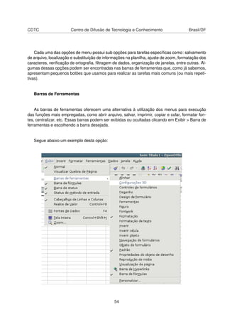 CDTC                   Centro de Difusão de Tecnologia e Conhecimento                  Brasil/DF




    Cada uma das opções de menu possui sub opções para tarefas especíﬁcas como: salvamento
de arquivo, localização e substituição de informações na planilha, ajuste de zoom, formatação dos
caracteres, veriﬁcação de ortograﬁa, ﬁltragem de dados, organização de janelas, entre outras. Al-
gumas dessas opções podem ser encontradas nas barras de ferramentas que, como já sabemos,
apresentam pequenos botões que usamos para realizar as tarefas mais comuns (ou mais repeti-
tivas).


   Barras de Ferramentas


    As barras de ferramentas oferecem uma alternativa à utilização dos menus para execução
das funções mais empregadas, como abrir arquivo, salvar, imprimir, copiar e colar, formatar fon-
tes, centralizar, etc. Essas barras podem ser exibidas ou ocultadas clicando em Exibir > Barra de
ferramentas e escolhendo a barra desejada.


   Segue abaixo um exemplo desta opção:




                                               54
 