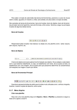 CDTC                    Centro de Difusão de Tecnologia e Conhecimento                   Brasil/DF




   Para saber a função de cada botão das barras de ferramentas, posicione o cursor do mouse
sobre o botão, aguarde um instante e, então, será exibida uma dica sobre a função do botão.

São exemplos de barras de ferramentas: barra de funções, barra de objetos, barra de ferramen-
tas principal, barra de hyperlinks, barra de fórmulas, entre outras. Veremos a seguir as principais
funções de algumas destas barras.


   Barra de Funções




   Responsável pelas funções mais básicas na edição de uma planilha como: salvar arquivo,
abrir arquivo, imprimir, etc.


   Barra de Objetos




    A barra de objetos serve para aplicarmos formatação aos objetos. Ela se adapta a cada objeto
com o qual estamos trabalhando, ou seja, se trabalhamos com texto, ela se ajusta ao texto, se
trabalhamos com uma imagem, ela se ajusta para que possamos determinar as características
(formatações) da imagem e assim por diante.


   Barra de Ferramentas Principal




   Essa barra apresenta botões de atalho para funções muito utilizadas como: veriﬁcar ortograﬁa,
localizar, mostrar funções de desenho, entre outras.

5.1.7 Menu Arquivo
   Criar nova planilha

    Para criar uma nova planilha clique em Arquivo > Novo > Planilha ou pressione e segure a
tecla Ctrl e aperte a tecla N.


                                                55
 