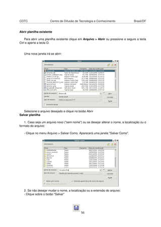 CDTC                   Centro de Difusão de Tecnologia e Conhecimento               Brasil/DF


Abrir planilha existente

    Para abrir uma planilha existente clique em Arquivo > Abrir ou pressione e segure a tecla
Ctrl e aperte a tecla O.


   Uma nova janela irá se abrir:




   Selecione o arquivo desejado e clique no botão Abrir
Salvar planilha

   1. Caso seja um arquivo novo ("sem nome") ou se desejar alterar o nome, a localização ou o
formato do arquivo:

   - Clique no menu Arquivo > Salvar Como. Aparecerá uma janela "Salvar Como".




   2. Se não desejar mudar o nome, a localização ou a extensão do arquivo:
   - Clique sobre o botão "Salvar"




                                              56
 
