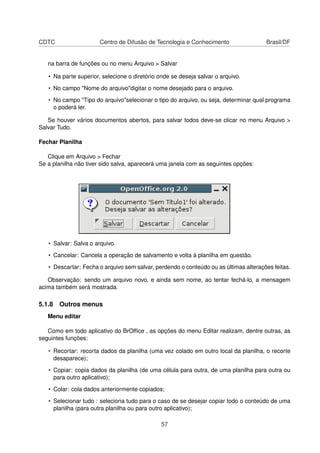 CDTC                   Centro de Difusão de Tecnologia e Conhecimento                 Brasil/DF


   na barra de funções ou no menu Arquivo > Salvar

   • Na parte superior, selecione o diretório onde se deseja salvar o arquivo.

   • No campo "Nome do arquivo"digitar o nome desejado para o arquivo.

   • No campo "Tipo do arquivo"selecionar o tipo do arquivo, ou seja, determinar qual programa
     o poderá ler.

   Se houver vários documentos abertos, para salvar todos deve-se clicar no menu Arquivo >
Salvar Tudo.

Fechar Planilha

   Clique em Arquivo > Fechar
Se a planilha não tiver sido salva, aparecerá uma janela com as seguintes opções:




   • Salvar: Salva o arquivo.

   • Cancelar: Cancela a operação de salvamento e volta à planilha em questão.

   • Descartar: Fecha o arquivo sem salvar, perdendo o conteúdo ou as últimas alterações feitas.

   Observação: sendo um arquivo novo, e ainda sem nome, ao tentar fechá-lo, a mensagem
acima também será mostrada.

5.1.8 Outros menus
   Menu editar

   Como em todo aplicativo do BrOfﬁce , as opções do menu Editar realizam, dentre outras, as
seguintes funções:

   • Recortar: recorta dados da planilha (uma vez colado em outro local da planilha, o recorte
     desaparece);

   • Copiar: copia dados da planilha (de uma célula para outra, de uma planilha para outra ou
     para outro aplicativo);

   • Colar: cola dados anteriormente copiados;

   • Selecionar tudo : seleciona tudo para o caso de se desejar copiar todo o conteúdo de uma
     planilha (para outra planilha ou para outro aplicativo);

                                               57
 