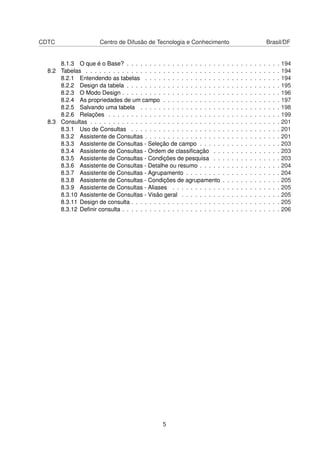 CDTC                   Centro de Difusão de Tecnologia e Conhecimento                                               Brasil/DF


      8.1.3 O que é o Base? . . . . . . . . . . . . . . . . . . . . .       .   .   .   .   .   .   .   .   .   .   .   .   .   194
  8.2 Tabelas . . . . . . . . . . . . . . . . . . . . . . . . . . . . . .   .   .   .   .   .   .   .   .   .   .   .   .   .   194
      8.2.1 Entendendo as tabelas . . . . . . . . . . . . . . . . .         .   .   .   .   .   .   .   .   .   .   .   .   .   194
      8.2.2 Design da tabela . . . . . . . . . . . . . . . . . . . . .      .   .   .   .   .   .   .   .   .   .   .   .   .   195
      8.2.3 O Modo Design . . . . . . . . . . . . . . . . . . . . . .       .   .   .   .   .   .   .   .   .   .   .   .   .   196
      8.2.4 As propriedades de um campo . . . . . . . . . . . . .           .   .   .   .   .   .   .   .   .   .   .   .   .   197
      8.2.5 Salvando uma tabela . . . . . . . . . . . . . . . . . .         .   .   .   .   .   .   .   .   .   .   .   .   .   198
      8.2.6 Relações . . . . . . . . . . . . . . . . . . . . . . . . .      .   .   .   .   .   .   .   .   .   .   .   .   .   199
  8.3 Consultas . . . . . . . . . . . . . . . . . . . . . . . . . . . . .   .   .   .   .   .   .   .   .   .   .   .   .   .   201
      8.3.1 Uso de Consultas . . . . . . . . . . . . . . . . . . . .        .   .   .   .   .   .   .   .   .   .   .   .   .   201
      8.3.2 Assistente de Consultas . . . . . . . . . . . . . . . . .       .   .   .   .   .   .   .   .   .   .   .   .   .   201
      8.3.3 Assistente de Consultas - Seleção de campo . . . . .            .   .   .   .   .   .   .   .   .   .   .   .   .   203
      8.3.4 Assistente de Consultas - Ordem de classiﬁcação . .             .   .   .   .   .   .   .   .   .   .   .   .   .   203
      8.3.5 Assistente de Consultas - Condições de pesquisa . .             .   .   .   .   .   .   .   .   .   .   .   .   .   203
      8.3.6 Assistente de Consultas - Detalhe ou resumo . . . . .           .   .   .   .   .   .   .   .   .   .   .   .   .   204
      8.3.7 Assistente de Consultas - Agrupamento . . . . . . . .           .   .   .   .   .   .   .   .   .   .   .   .   .   204
      8.3.8 Assistente de Consultas - Condições de agrupamento              .   .   .   .   .   .   .   .   .   .   .   .   .   205
      8.3.9 Assistente de Consultas - Aliases . . . . . . . . . . .         .   .   .   .   .   .   .   .   .   .   .   .   .   205
      8.3.10 Assistente de Consultas - Visão geral . . . . . . . . .        .   .   .   .   .   .   .   .   .   .   .   .   .   205
      8.3.11 Design de consulta . . . . . . . . . . . . . . . . . . . .     .   .   .   .   .   .   .   .   .   .   .   .   .   205
      8.3.12 Deﬁnir consulta . . . . . . . . . . . . . . . . . . . . . .    .   .   .   .   .   .   .   .   .   .   .   .   .   206




                                                 5
 