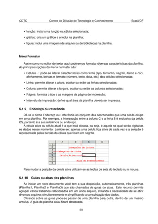 CDTC                   Centro de Difusão de Tecnologia e Conhecimento                     Brasil/DF


   • função: inclui uma função na célula selecionada;

   • gráﬁco: cria um gráﬁco e o inclui na planilha;

   • ﬁgura: inclui uma imagem (de arquivo ou de biblioteca) na planilha.



Menu Formatar

   Assim como no editor de texto, aqui poderemos formatar diversas características da planilha.
As principais opções do menu Formatar são:

   • Células...: pode-se alterar características como fonte (tipo, tamanho, negrito, itálico e cor),
     alinhamento, bordas e formato (número, texto, data, etc.) das células selecionadas;

   • Linha: permite alterar a altura, ocultar ou exibir as linhas selecionadas;

   • Coluna: permite alterar a largura, ocultar ou exibir as colunas selecionadas;

   • Página: formata o tipo e as margens da página de impressão;

   • Intervalo de impressão: deﬁne qual área da planilha deverá ser impressa.

5.1.9 Endereço ou referência
   Dá-se o nome Endereço ou Referência ao conjunto das coordenadas que uma célula ocupa
em uma planilha. Por exemplo, a intersecção entre a coluna C e a linha 5 é exclusiva da célula
C5, portanto é a sua referência ou endereço.
   A célula ativa ou célula atual é a que está clicada, ou seja, é aquela na qual serão digitadas
os dados nesse momento. Lembre-se: apenas uma célula ﬁca ativa de cada vez e a seleção é
representada pelas bordas da célula que ﬁcam em negrito.




   Para mudar a posição da célula ativa utilizam-se as teclas de seta do teclado ou o mouse.

5.1.10 Guias ou abas das planilhas
    Ao iniciar um novo documento você tem a sua disposição, automaticamente, três planilhas
(Planilha1, Planilha2 e Planilha3) que são chamadas de guias ou abas. Este recurso permite
agrupar vários trabalhos relacionados em um único arquivo, evitando a necessidade de se abrir
diversos arquivos simultaneamente e simpliﬁcando a consolidação dos dados.
    Clicando sobre as guias pode-se passar de uma planilha para outra, dentro de um mesmo
arquivo. A guia da planilha atual ﬁcará destacada.

                                                59
 