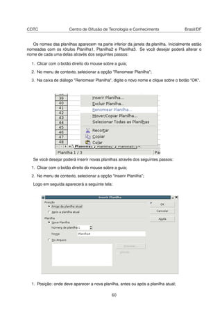 CDTC                  Centro de Difusão de Tecnologia e Conhecimento                 Brasil/DF


   Os nomes das planilhas aparecem na parte inferior da janela da planilha. Inicialmente estão
nomeadas com os rótulos Planilha1, Planilha2 e Planilha3. Se você desejar poderá alterar o
nome de cada uma delas através dos seguintes passos:

  1. Clicar com o botão direito do mouse sobre a guia;

  2. No menu de contexto, selecionar a opção "Renomear Planilha";

  3. Na caixa de diálogo "Renomear Planilha", digite o novo nome e clique sobre o botão "OK".




   Se você desejar poderá inserir novas planilhas através dos seguintes passos:

  1. Clicar com o botão direito do mouse sobre a guia;

  2. No menu de contexto, selecionar a opção "Inserir Planilha";

   Logo em seguida aparecerá a seguinte tela:




  1. Posição: onde deve aparecer a nova planilha, antes ou após a planilha atual;

                                              60
 