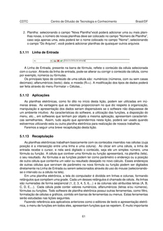 CDTC                   Centro de Difusão de Tecnologia e Conhecimento                   Brasil/DF


  2. Planilha: selecionando o campo "Nova Planilha"você poderá adicionar uma ou mais plani-
     lhas novas, o número de novas planilhas deve ser colocado no campo "Número de Planilha",
     caso seja apenas uma, esta poderá ter o nome colocado no campo "Nome"; selecionando
     o campo "Do Arquivo", você poderá adicionar planilhas de quaisquer outros arquivos

5.1.11 Linha de Entrada



    A Linha de Entrada, presente na barra de fórmula, reﬂete o conteúdo da célula selecionada
com o cursor. Através da linha de entrada, pode-se alterar ou corrigir o conteúdo da célula, como
por exemplo, números ou fórmulas.
    Os principais tipos de conteúdo de uma célula são: numéricos (números, com ou sem casas
decimais); alfanuméricos (texto); data; e moeda (Rou). A modiﬁcação dos tipos de dados poderá
ser feita através do menu Formatar > Células...

5.1.12 Aplicações
    As planilhas eletrônicas, como foi dito no início desta lição, podem ser utilizadas em inú-
meras áreas. As vantagens que as mesmas proporcionam no que diz respeito à organização,
manipulação e apresentação dos dados seriam dispensáveis se o software não dispusesse de
um ambiente intuitivo. As características do software, a utilização das funções, a disposição do
menu, etc.., em softwares que tenham por objeto a mesma aplicação, apresentam característi-
cas semelhantes. Assim, tudo aquilo que aprendermos nesta lição, poderá ser usado quando
estivermos utilizando esta ou outra planilha eletrônica para realização de nossos trabalhos.
    Faremos a seguir uma breve recapitulação desta lição.

5.1.13 Recaptulação
    As planilhas eletrônicas trabalham basicamente com os conteúdos inseridos nas células (cuja
posição é a intersecção entre uma linha e uma coluna). Ao clicar em uma célula, a linha de
entrada recebe o cursor, e nela será digitado o conteúdo, seja ele um simples número, uma
fórmula ou função. A célula que contiver uma fórmula ou função apresentará, na planilha (tela),
o seu resultado. As fórmulas e as funções podem ter como parâmetro o endereço ou a posição
de outra célula que contenha um valor ou resultado desejado no novo cálculo. Esses endereços
de outras células que serviram de parâmetro na nova fórmula ou função podem ser digitados
diretamente na Linha de Entrada ou serem selecionados através do uso do mouse (selecionando-
se o intervalo ou a célula na tela).
    Em uma planilha eletrônica, a tela do computador é dividida em linhas e colunas, formando
retângulos que compõem uma grade. Cada um desses retângulos é chamado de célula. As linhas
são numeradas de forma seqüencial (1, 2, 3, 4, 5, 6,...) e às colunas são atribuídas letras (A, B,
C, D, E,...). Cada célula pode conter valores numéricos, alfanuméricos (letras e/ou números),
fórmulas ou funções. Todo software de planilha eletrônica possui outras ferramentas, como ﬁltro,
formatação de células e gráﬁcos, contido em barras de ferramentas ou menus. Estas ferramentas
serão estudadas nas lições seguintes.
    Fazendo referência aos aplicativos anteriores como o editores de texto e apresentação eletrô-
nica, o menu de funções em todos eles, apresentam funções que se repetem. É muito importante


                                               61
 