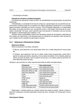 CDTC                   Centro de Difusão de Tecnologia e Conhecimento                Brasil/DF


   • Visualização otimizada

    Situação de contexto e problema proposto
    A evolução dos aplicativos chegou também as possibilidades de apresentação nas planilhas
eletrônicas.
    A ﬂexibilidade e a variedade de formas de conﬁgurar a apresentação de uma planilha são de-
terminantes na diferenciação de um trabalho com aspecto agradável e proﬁssional, e uma simples
página de dados ordenados em linhas e colunas. Uma formatação adequada, e a organização
dos dados em grupos permitem que uma planilha tenha a informação mais facial de ser aces-
sada e visualizada. Às vezes, caso a planilha seja muito grande, é necessário usar de recursos
de ﬁltragem e apresentação para viabilizar o uso.
    Perceber essas necessidades indicará que operações simples de formatação e aplicação de
ﬁltro podem ser importantes e até decisivas para um trabalhos com planilhas, além de permitir
que o trabalho tenha a aparência caprichada e atraente.

5.2.1 Selecionar e Dimensionar Células
   Selecionar Células
   Pode-se selecionar uma célula, utilizando:
   • O Mouse: para selecionar uma célula basta clicar com o botão esquerdo do mouse sobre
     ela.

   • O Teclado: para selecionar mais de um célula, basta manter pressionada a tecla Shift e
     apertar as setas para direita, esquerda, cima ou baixo do teclado. Com o teclado, podemos
     utilizar as teclas de atalho, como o próprio nome já diz, é um atalho, pode-se caminhar em
     fazer diferentes partes do texto.
Veriﬁque o que acontece ao utilizar algumas das teclas de atalho da tabela abaixo.

                   Pressionar                   Será selecionado
                   Seta para cima               Uma célula para cima
                   Seta para baixo ou Enter     Uma célula para baixo
                   Seta para direita ou Tab     Uma célula para direita
                   Seta para esquerda           Uma célula para esquerda
                   Enter                        Uma célula para baixo
                   Home                         início da linha atual
                   CTRL Home                    Célula A1
                   CTRL A                       Toda a planilha
                   Page Down                    Uma tela para baixo
                   Page Up                      Uma tela para cima
                   CTRL Seta para direita       Primeira coluna da linha atual
                   CTRL Seta para cima          Primeira linha da coluna atual

    Observação: o teclado poderá ser utilizado através das teclas de atalho. Aperte e segure a
tecla ALT e pressione uma letra sublinhada na barra de menu. Exemplo: ALT A para abrir o menu
Arquivo.

Dimensionar Células


                                                63
 