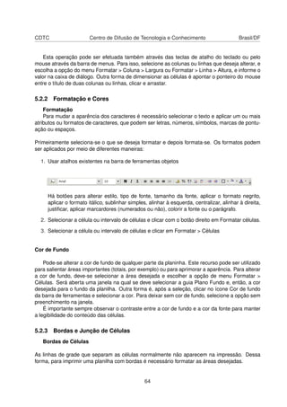 CDTC                   Centro de Difusão de Tecnologia e Conhecimento                       Brasil/DF


    Esta operação pode ser efetuada também através das teclas de atalho do teclado ou pelo
mouse através da barra de menus. Para isso, selecione as colunas ou linhas que deseja alterar, e
escolha a opção do menu Formatar > Coluna > Largura ou Formatar > Linha > Altura, e informe o
valor na caixa de diálogo. Outra forma de dimensionar as células é apontar o ponteiro do mouse
entre o título de duas colunas ou linhas, clicar e arrastar.

5.2.2 Formatação e Cores
    Formatação
    Para mudar a aparência dos caracteres é necessário selecionar o texto e aplicar um ou mais
atributos ou formatos de caracteres, que podem ser letras, números, símbolos, marcas de pontu-
ação ou espaços.

Primeiramente seleciona-se o que se deseja formatar e depois formata-se. Os formatos podem
ser aplicados por meio de diferentes maneiras:

  1. Usar atalhos existentes na barra de ferramentas objetos




     Há botões para alterar estilo, tipo de fonte, tamanho da fonte, aplicar o formato negrito,
     aplicar o formato itálico, sublinhar simples, alinhar à esquerda, centralizar, alinhar à direita,
     justiﬁcar, aplicar marcardores (numerados ou não), colorir a fonte ou o parágrafo.

  2. Selecionar a célula ou intervalo de células e clicar com o botão direito em Formatar células.

  3. Selecionar a célula ou intervalo de células e clicar em Formatar > Células


Cor de Fundo

    Pode-se alterar a cor de fundo de qualquer parte da planinha. Este recurso pode ser utilizado
para salientar áreas importantes (totais, por exemplo) ou para aprimorar a aparência. Para alterar
a cor de fundo, deve-se selecionar a área desejada e escolher a opção de menu Formatar >
Células. Será aberta uma janela na qual se deve selecionar a guia Plano Fundo e, então, a cor
desejada para o fundo da planilha. Outra forma é, após a seleção, clicar no ícone Cor de fundo
da barra de ferramentas e selecionar a cor. Para deixar sem cor de fundo, selecione a opção sem
preenchimento na janela.
    É importante sempre observar o contraste entre a cor de fundo e a cor da fonte para manter
a legibilidade do conteúdo das células.

5.2.3 Bordas e Junção de Células
   Bordas de Células

As linhas de grade que separam as células normalmente não aparecem na impressão. Dessa
forma, para imprimir uma planilha com bordas é necessário formatar as áreas desejadas.


                                                 64
 