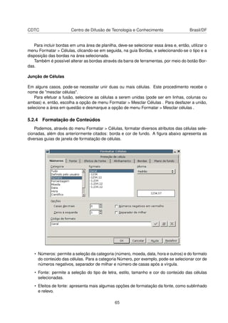 CDTC                   Centro de Difusão de Tecnologia e Conhecimento                  Brasil/DF


   Para incluir bordas em uma área de planilha, deve-se selecionar essa área e, então, utilizar o
menu Formatar > Células, clicando-se em seguida, na guia Bordas, e selecionando-se o tipo e a
disposição das bordas na área selecionada.
   Também é possível alterar as bordas através da barra de ferramentas, por meio do botão Bor-
das.

Junção de Células

Em alguns casos, pode-se necessitar unir duas ou mais células. Este procedimento recebe o
nome de "mesclar células".
   Para efetuar a fusão, selecione as células a serem unidas (pode ser em linhas, colunas ou
ambas) e, então, escolha a opção de menu Formatar > Mesclar Células . Para desfazer a união,
selecione a área em questão e desmarque a opção de menu Formatar > Mesclar células .

5.2.4 Formatação de Conteúdos
    Podemos, através do menu Formatar > Células, formatar diversos atributos das células sele-
cionadas, além dos anteriormente citados: borda e cor de fundo. A ﬁgura abaixo apresenta as
diversas guias de janela de formatação de células.




   • Números: permite a seleção da categoria (número, moeda, data, hora e outros) e do formato
     do conteúdo das células. Para a categoria Número, por exemplo, pode-se selecionar cor de
     números negativos, separador de milhar e número de casas após a vírgula.
   • Fonte: permite a seleção do tipo de letra, estilo, tamanho e cor do conteúdo das células
     selecionadas.
   • Efeitos de fonte: apresenta mais algumas opções de formatação da fonte, como sublinhado
     e relevo.

                                               65
 