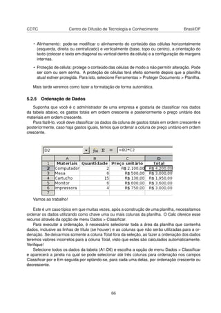CDTC                    Centro de Difusão de Tecnologia e Conhecimento                 Brasil/DF


   • Alinhamento: pode-se modiﬁcar o alinhamento do conteúdo das células horizontalmente
     (esquerda, direita ou centralizado) e verticalmente (base, topo ou centro), a orientação do
     texto (colocar o texto em diagonal ou vertical dentro da célula) e a conﬁguração de margens
     internas.

   • Proteção de célula: protege o conteúdo das células de modo a não permitir alteração. Pode
     ser com ou sem senha. A proteção de células terá efeito somente depois que a planilha
     atual estiver protegida. Para isto, selecione Ferramentas > Proteger Documento > Planilha.

   Mais tarde veremos como fazer a formatação de forma automática.

5.2.5 Ordenação de Dados
   Suponha que você é o administrador de uma empresa e gostaria de classiﬁcar nos dados
da tabela abaixo, os gastos totais em ordem crescente e posteriormente o preço unitário dos
materiais em ordem crescente.
   Para fazê-lo, você deve classiﬁcar os dados da coluna de gastos totais em ordem crescente e
posteriormente, caso haja gastos iguais, temos que ordenar a coluna de preço unitário em ordem
crescente.




   Vamos ao trabalho!

    Este é um caso típico em que muitas vezes, após a construção de uma planilha, necessitamos
ordenar os dados utilizando como chave uma ou mais colunas da planilha. O Calc oferece esse
recurso através da opção de menu Dados > Classiﬁcar.
    Para executar a ordenação, é necessário selecionar toda a área da planilha que contenha
dados, inclusive as linhas de título (se houver) e as colunas que não serão utilizadas para a or-
denação. Se deixarmos somente a coluna Total fora da seleção, ao fazer a ordenação dos dados
teremos valores incorretos para a coluna Total, visto que estes são calculados automaticamente.
Veriﬁque!
    Selecione todos os dados da tabela (A1:D6) e escolha a opção de menu Dados > Classiﬁcar
e aparecerá a janela na qual se pode selecionar até três colunas para ordenação nos campos
Classiﬁcar por e Em seguida por optando-se, para cada uma delas, por ordenação crescente ou
decrescente.




                                               66
 