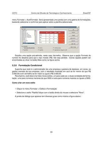 CDTC                   Centro de Difusão de Tecnologia e Conhecimento                  Brasil/DF


menu Formatar > AutoFormatar. Será apresentada uma janela com uma galeria de formatações,
bastando selecionar e conﬁrmar para aplicar sobre a planilha selecionada.




   Escolha uma opção pré-deﬁnida, neste caso Vermelho. Observe que a opção Formato do
número foi desativa para que o tipo moeda (R$) não seja perdido. Outras opções podem ser
encontradas ao clicar no botão Mais como na ﬁgura acima.

5.2.8 Formatação Condicional
   Suponha que você é o administrador de uma empresa e gostaria de destacar, em cores, os
gastos mensais da sua empresa, com o resultado mostrado em azul se for menor do que R$
3.000,00 e em vermelho se for maior ou igual a R$ 3.000,00.
   Para fazê-lo, você deve criar dois novos estilos, um para cada cor, e duas condições de forma-
tação: uma para números menores do que 3000 e outra para números maiores ou iguais a 3000.

Como criar um novo estilo


   • Clique no menu Formatar > Estilos e Formatação

   • Selecione o estilo "Padrão"clique com o botão direito do mouse e selecione "Novo".

   A janela de diálogo que aparece tem diversas guias como mostra a ﬁgura abaixo:




                                               69
 