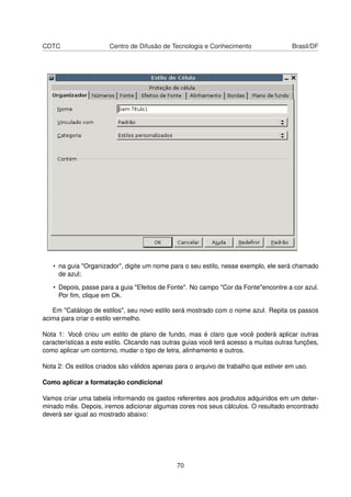 CDTC                   Centro de Difusão de Tecnologia e Conhecimento                   Brasil/DF




   • na guia "Organizador", digite um nome para o seu estilo, nesse exemplo, ele será chamado
     de azul;

   • Depois, passe para a guia "Efeitos de Fonte". No campo "Cor da Fonte"encontre a cor azul.
     Por ﬁm, clique em Ok.

   Em "Catálogo de estilos", seu novo estilo será mostrado com o nome azul. Repita os passos
acima para criar o estilo vermelho.

Nota 1: Você criou um estilo de plano de fundo, mas é claro que você poderá aplicar outras
características a este estilo. Clicando nas outras guias você terá acesso a muitas outras funções,
como aplicar um contorno, mudar o tipo de letra, alinhamento e outros.

Nota 2: Os estilos criados são válidos apenas para o arquivo de trabalho que estiver em uso.

Como aplicar a formatação condicional

Vamos criar uma tabela informando os gastos referentes aos produtos adquiridos em um deter-
minado mês. Depois, iremos adicionar algumas cores nos seus cálculos. O resultado encontrado
deverá ser igual ao mostrado abaixo:




                                               70
 