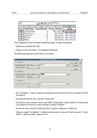 CDTC                  Centro de Difusão de Tecnologia e Conhecimento                   Brasil/DF




  Para chegarmos a este resultado deveremos seguir os seguintes passos:

  • Selecione as células D2 a D6;

  • Clique no menu Formatar > Formatação Condicional

  Na janela que aparecerá você inserirá a condição:




  • Em "Condição 1", clique no pequeno triângulo da primeira lista de menu e escolha "O valor
    da célula é"

  • Na segunda lista de menu, escolha "menor que"

  • Na próxima caixa à direita, insira o valor 3000. Você poderá, ainda, escolher o endereço de
    uma célula ao invés de um valor clicando no botão "Escolher"

  • Na lista de menu rotulada "Estilo da Célula", localize e selecione o estilo azul

  • Marque a opção "Condição 2", e repita os passos acima, mas use "maior ou igual a", o valor
    3000 e o estilo vermelho. Clique em Ok.




                                               71
 