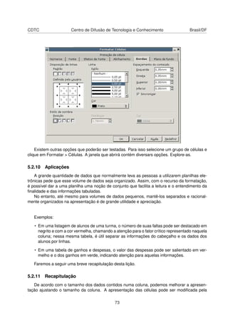 CDTC                  Centro de Difusão de Tecnologia e Conhecimento                 Brasil/DF




    Existem outras opções que poderão ser testadas. Para isso selecione um grupo de células e
clique em Formatar > Células. A janela que abrirá contém diversars opções. Explore-as.

5.2.10 Aplicações
    A grande quantidade de dados que normalmente leva as pessoas a utilizarem planilhas ele-
trônicas pede que esse volume de dados seja organizado. Assim, com o recurso da formatação,
é possível dar a uma planilha uma noção de conjunto que facilita a leitura e o entendimento da
ﬁnalidade e das informações tabuladas.
    No entanto, até mesmo para volumes de dados pequenos, mantê-los separados e racional-
mente organizados na apresentação é de grande utilidade e apreciação.


   Exemplos:

   • Em uma listagem de alunos de uma turma, o número de suas faltas pode ser destacado em
     negrito e com a cor vermelha, chamando a atenção para o fator crítico representado naquela
     coluna; nessa mesma tabela, é útil separar as informações do cabeçalho e os dados dos
     alunos por linhas.

   • Em uma tabela de ganhos e despesas, o valor das despesas pode ser salientado em ver-
     melho e o dos ganhos em verde, indicando atenção para aquelas informações.

   Faremos a seguir uma breve recapitulação desta lição.

5.2.11 Recapitulação
   De acordo com o tamanho dos dados contidos numa coluna, podemos melhorar a apresen-
tação ajustando o tamanho da coluna. A apresentação das células pode ser modiﬁcada pela

                                             73
 