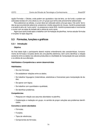 CDTC                    Centro de Difusão de Tecnologia e Conhecimento                   Brasil/DF


opção Formatar > Células, onde podem ser ajustados o tipo de letra, cor de fundo, e podem ser
colocadas bordas em uma célula ou em um grupo que tenha sido previamente selecionado.
    Para selecionar as células, o cursor deve ser colocado sobre uma que seja a “do canto” de to-
das as que se pretende selecionar, pressionar o botão esquerdo do mouse, mantê-lo pressionado
e arrastá-lo até a do “outro canto”, ou pressionar a tecla Shift, mantê-la pressionada e movimentar
o cursor com as setas do teclado até a célula do outro canto.
    Agora que você já está apto a trabalhar com formatação de planilhas, iremos estudar fórmulas
e funções na lição seguinte.


5.3 Fórmulas, funções e gráﬁcos
5.3.1 Introdução
   Objetivo

Ao ﬁnal desta lição o participante deverá mostrar entendimento das características, funciona-
mento de fórmulas e funções dentro de uma planilha eletrônica, bem como identiﬁcar a relação
existente entre os dados nos cálculos produzidos e a facilidade de manipulação de suas variáveis
e os efeitos de sua alteração.

Habilidades e Competências a serem desenvolvidas

Habilidades:

   • De criar fórmulas;

   • De estabelecer relações entre os dados;

   • De trabalhar linguagens (matemáticas, estatísticas e ﬁnanceiras) para manipulação de da-
     dos;

   • De operar com lógica;

   • De trabalhar com quantidade e qualidade;

   • De identiﬁcar problemas.

Competências:

   • Pesquisa em relação aos assuntos abordados na planilha;

   • Colaboração e mediação em grupo, no sentido de propor soluções aos problemas identiﬁ-
     cados.

Conceitos a serem abordados

   • Fórmulas;

   • Funções;

   • Tipos de referências;

   • Componentes de fórmulas;

                                                74
 
