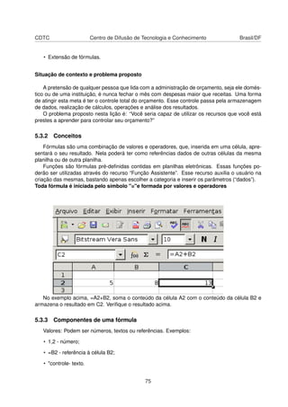 CDTC                     Centro de Difusão de Tecnologia e Conhecimento              Brasil/DF


   • Extensão de fórmulas.


Situação de contexto e problema proposto

    A pretensão de qualquer pessoa que lida com a administração de orçamento, seja ele domés-
tico ou de uma instituição, é nunca fechar o mês com despesas maior que receitas. Uma forma
de atingir esta meta é ter o controle total do orçamento. Esse controle passa pela armazenagem
de dados, realização de cálculos, operações e análise dos resultados.
    O problema proposto nesta lição é: “Você seria capaz de utilizar os recursos que você está
prestes a aprender para controlar seu orçamento?”

5.3.2 Conceitos
    Fórmulas são uma combinação de valores e operadores, que, inserida em uma célula, apre-
sentará o seu resultado. Nela poderá ter como referências dados de outras células da mesma
planilha ou de outra planilha.
    Funções são fórmulas pré-deﬁnidas contidas em planilhas eletrônicas. Essas funções po-
derão ser utilizadas através do recurso “Função Assistente”. Esse recurso auxilia o usuário na
criação das mesmas, bastando apenas escolher a categoria e inserir os parâmetros (“dados”).
Toda fórmula é iniciada pelo símbolo "="e formada por valores e operadores




   No exemplo acima, =A2+B2, soma o conteúdo da célula A2 com o conteúdo da célula B2 e
armazena o resultado em C2. Veriﬁque o resultado acima.

5.3.3 Componentes de uma fórmula
   Valores: Podem ser números, textos ou referências. Exemplos:

   • 1,2 - número;

   • =B2 - referência à célula B2;

   • "controle- texto.


                                              75
 