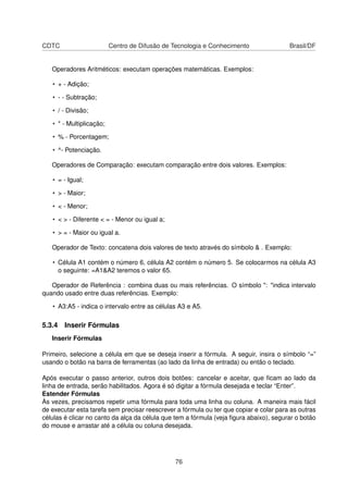 CDTC                      Centro de Difusão de Tecnologia e Conhecimento                Brasil/DF


   Operadores Aritméticos: executam operações matemáticas. Exemplos:

   • + - Adição;

   • - - Subtração;

   • / - Divisão;

   • * - Multiplicação;

   • % - Porcentagem;

   • ^- Potenciação.

   Operadores de Comparação: executam comparação entre dois valores. Exemplos:

   • = - Igual;

   • > - Maior;

   • < - Menor;

   • < > - Diferente < = - Menor ou igual a;

   • > = - Maior ou igual a.

   Operador de Texto: concatena dois valores de texto através do símbolo & . Exemplo:

   • Célula A1 contém o número 6, célula A2 contém o número 5. Se colocarmos na célula A3
     o seguinte: =A1&A2 teremos o valor 65.

   Operador de Referência : combina duas ou mais referências. O símbolo ": "indica intervalo
quando usado entre duas referências. Exemplo:

   • A3:A5 - indica o intervalo entre as células A3 e A5.

5.3.4 Inserir Fórmulas
   Inserir Fórmulas

Primeiro, selecione a célula em que se deseja inserir a fórmula. A seguir, insira o símbolo “=”
usando o botão na barra de ferramentas (ao lado da linha de entrada) ou então o teclado.

Após executar o passo anterior, outros dois botões: cancelar e aceitar, que ﬁcam ao lado da
linha de entrada, serão habilitados. Agora é só digitar a fórmula desejada e teclar “Enter”.
Estender Fórmulas
Às vezes, precisamos repetir uma fórmula para toda uma linha ou coluna. A maneira mais fácil
de executar esta tarefa sem precisar reescrever a fórmula ou ter que copiar e colar para as outras
células é clicar no canto da alça da célula que tem a fórmula (veja ﬁgura abaixo), segurar o botão
do mouse e arrastar até a célula ou coluna desejada.




                                               76
 