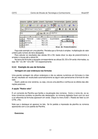 CDTC                   Centro de Difusão de Tecnologia e Conhecimento                  Brasil/DF




    Faça este exemplo em uma planilha. Perceba que a fórmula é simples: multiplicação do valor
unitário pelo número de itens desejados.
    Para calcular os resultados das células D3 e D4, basta clicar na alça de preenchimento e
arrastar o mouse até a célula D4.
    Na barra de fórmulas a equação correspondente as céluas D2, D3 e D4 serão informadas, ou
seja: B3 * C3, B4 * C4 e B5 * C5 respectivamente.

5.3.5 Exemplo do uso de fórmulas
   Vantagem em usar endereços nas fórmulas

Uma grande vantagem de utilizar endereços e não os valores numéricos em fórmulas é o fato
de seu resultado ser recalculado automaticamente se algum valor pertencente à fórmula for alte-
rado.
   Assim, pode-se criar cenários, ou seja, cria-se uma planilha e veriﬁca-se os efeitos das alte-
rações possíveis.

A opção "Realce valor"

É um comando da Planilha que facilita a visualização dos números. Como o nome diz, os va-
lores númericos contidos na planilha são destacados: os números digitados ﬁcam com cor azul
e os referentes às fórmulas aparecem em verde. Clique no menu Exibir > Realce de Valor ou em
CTRL <F8>

Note que o destaque só aparece na tela. Se for pedida a impressão da planilha os números
aparecerão com a cor padrão da Planilha.


   Exercícios




                                               77
 