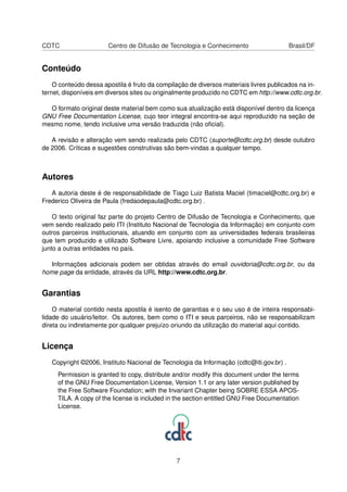 CDTC                   Centro de Difusão de Tecnologia e Conhecimento                    Brasil/DF


Conteúdo
    O conteúdo dessa apostila é fruto da compilação de diversos materiais livres publicados na in-
ternet, disponíveis em diversos sites ou originalmente produzido no CDTC em http://www.cdtc.org.br.

  O formato original deste material bem como sua atualização está disponível dentro da licença
GNU Free Documentation License, cujo teor integral encontra-se aqui reproduzido na seção de
mesmo nome, tendo inclusive uma versão traduzida (não oﬁcial).

   A revisão e alteração vem sendo realizada pelo CDTC (suporte@cdtc.org.br) desde outubro
de 2006. Críticas e sugestões construtivas são bem-vindas a qualquer tempo.



Autores
   A autoria deste é de responsabilidade de Tiago Luiz Batista Maciel (timaciel@cdtc.org.br) e
Frederico Oliveira de Paula (fredaodepaula@cdtc.org.br) .

    O texto original faz parte do projeto Centro de Difusão de Tecnologia e Conhecimento, que
vem sendo realizado pelo ITI (Instituto Nacional de Tecnologia da Informação) em conjunto com
outros parceiros institucionais, atuando em conjunto com as universidades federais brasileiras
que tem produzido e utilizado Software Livre, apoiando inclusive a comunidade Free Software
junto a outras entidades no país.

   Informações adicionais podem ser obtidas através do email ouvidoria@cdtc.org.br, ou da
home page da entidade, através da URL http://www.cdtc.org.br.


Garantias
    O material contido nesta apostila é isento de garantias e o seu uso é de inteira responsabi-
lidade do usuário/leitor. Os autores, bem como o ITI e seus parceiros, não se responsabilizam
direta ou indiretamente por qualquer prejuízo oriundo da utilização do material aqui contido.


Licença
   Copyright ©2006, Instituto Nacional de Tecnologia da Informação (cdtc@iti.gov.br) .
     Permission is granted to copy, distribute and/or modify this document under the terms
     of the GNU Free Documentation License, Version 1.1 or any later version published by
     the Free Software Foundation; with the Invariant Chapter being SOBRE ESSA APOS-
     TILA. A copy of the license is included in the section entitled GNU Free Documentation
     License.




                                               7
 