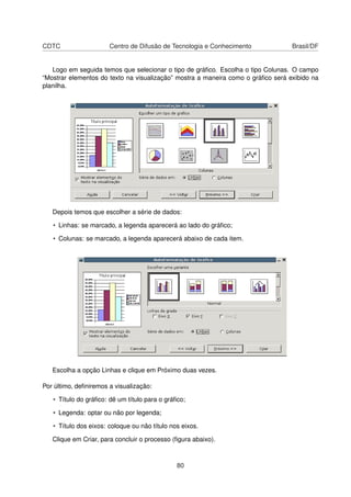 CDTC                   Centro de Difusão de Tecnologia e Conhecimento             Brasil/DF


   Logo em seguida temos que selecionar o tipo de gráﬁco. Escolha o tipo Colunas. O campo
“Mostrar elementos do texto na visualização” mostra a maneira como o gráﬁco será exibido na
planilha.




   Depois temos que escolher a série de dados:

   • Linhas: se marcado, a legenda aparecerá ao lado do gráﬁco;

   • Colunas: se marcado, a legenda aparecerá abaixo de cada item.




   Escolha a opção Linhas e clique em Próximo duas vezes.

Por último, deﬁniremos a visualização:

   • Título do gráﬁco: dê um título para o gráﬁco;

   • Legenda: optar ou não por legenda;

   • Título dos eixos: coloque ou não título nos eixos.

   Clique em Criar, para concluir o processo (ﬁgura abaixo).



                                               80
 