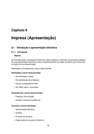 Capítulo 6

Impress (Apresentação)

6.1 Introdução a apresentação eletrônica
6.1.1 Introdução
   Objetivo

Ao ﬁnal desta lição, o participante deverá ser capaz classiﬁcar e descrever as principais utilidades
de uma apresentação eletrônica e seus componentes além de avaliar os fatores que inﬂuenciam
a criação de uma apresentação.

Habilidades e Competências a serem desenvolvidas

Habilidades a serem desenvolvidas:

   • De estratégias e idéias;

   • De identiﬁcação de problemas;

   • De agir multidisciplinarmente;

   • De reﬂetir sobre o acumulado.


Competências a serem desenvolvidas:

   • Pesquisa, comunicação;

   • Analisar e solucionar problemas.


Conceitos a serem abordados

   • Apresentação eletrônica;

   • SLIDES;

   • Provedor de serviços;

   • Organização de arquivos e diretórios.


                                                82
 