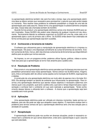 CDTC                   Centro de Difusão de Tecnologia e Conhecimento                  Brasil/DF


na apresentação eletrônica também não será ﬁxo todo o tempo, logo uma apresentação eletrô-
nica deve se alterar sempre que necessário para acompanhar o assunto que está sendo tratado
no momento. Para resolver esse problema os softwares possibilitam a criação de uma tela de
apresentação para cada assunto. Dessa forma uma apresentação é substancialmente composta
por telas. Essas telas são chamadas também de SLIDES.
   Quando formos produzir uma apresentação eletrônica vamos criar diversos SLIDES para se-
rem mostrados. Esses SLIDES não podem estar dispostos de qualquer maneira em seu docu-
mento. Tecnicamente falando os softwares organizam os SLIDES em uma ﬁla, onde cada um é
apresentado após o outro do primeiro até o último. Os SLIDES então devem ﬁcar ordenados de
forma correta para que apresentação seja bem sucedida.

6.1.4 Conhecendo a ferramenta de trabalho
    O software que utilizaremos para a manipulação de apresentação eletrônica é o Impress ou
Apresentação. Ele possui uma disposição semelhante às outras ferramentas de escritório. Exis-
tem as barras de título, menus, além das diversas outras barras de ferramentas que disponibilizam
atalhos para as ações que iremos executar.

   No Impress, ou em um programa similar, podemos utilizar ﬁguras, gráﬁcos, vídeos e outros.
Tudo isso para que a apresentação se torne mais atraente para o público-alvo.

6.1.5 Resolução de Problema
    Para construir uma apresentação eletrônica vamos perceber que há diversos recursos que nos
possibilitam personalizar essa nossa apresentação. Vamos colocar nos SLIDES textos, imagens,
sons, links e animações além de utilizar outras opções como transição de SLIDES, organogramas
e tabelas.
    A construção de uma apresentação eletrônica vai muito além de apenas criar e formatar SLI-
DES. Ela abrange também os fatores de ambiente que inﬂuenciarão na apresentação. Para cri-
armos uma apresentação eletrônica que atenda nossos objetivos é necessário sabermos com
clareza qual o seu propósito, qual será o público-alvo, qual será o tempo disponível para a apre-
sentação e conhecer bem o ambiente em que será realizada a apresentação. Tendo conhe-
cimento desses fatores e utilizando bem o software. A chance que a apresentação seja bem
sucedida será muito grande.

6.1.6 Aplicações
    Uma apresentação eletrônica pode ser utilizada em diversos momentos, basta sermos cui-
dadosos, pois ela não pode ser algo que atrapalhe nosso objetivo. É importante analisar bem o
problema para termos certeza de que a apresentação eletrônica será uma boa solução para a
atividade em questão.

6.1.7 Recapitulação
   A apresentação eletrônica pode nos auxiliar em diversas situações, porém é necessário co-
nhecer bem o ambiente em que vamos desenvolver, onde será a apresentação e qual o assunto
que será abordado.



                                               84
 