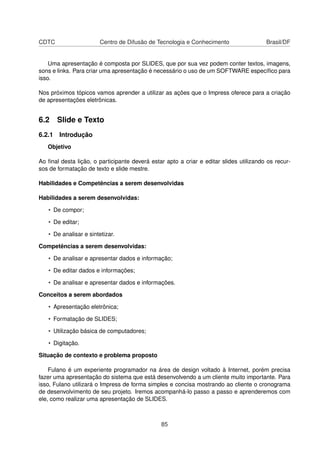 CDTC                    Centro de Difusão de Tecnologia e Conhecimento                  Brasil/DF


    Uma apresentação é composta por SLIDES, que por sua vez podem conter textos, imagens,
sons e links. Para criar uma apresentação é necessário o uso de um SOFTWARE especíﬁco para
isso.

Nos próximos tópicos vamos aprender a utilizar as ações que o Impress oferece para a criação
de apresentações eletrônicas.


6.2 Slide e Texto
6.2.1 Introdução
   Objetivo

Ao ﬁnal desta lição, o participante deverá estar apto a criar e editar slides utilizando os recur-
sos de formatação de texto e slide mestre.

Habilidades e Competências a serem desenvolvidas

Habilidades a serem desenvolvidas:

   • De compor;

   • De editar;

   • De analisar e sintetizar.

Competências a serem desenvolvidas:

   • De analisar e apresentar dados e informação;

   • De editar dados e informações;

   • De analisar e apresentar dados e informações.

Conceitos a serem abordados

   • Apresentação eletrônica;

   • Formatação de SLIDES;

   • Utilização básica de computadores;

   • Digitação.

Situação de contexto e problema proposto

    Fulano é um experiente programador na área de design voltado à Internet, porém precisa
fazer uma apresentação do sistema que está desenvolvendo a um cliente muito importante. Para
isso, Fulano utilizará o Impress de forma simples e concisa mostrando ao cliente o cronograma
de desenvolvimento de seu projeto. Iremos acompanhá-lo passo a passo e aprenderemos com
ele, como realizar uma apresentação de SLIDES.



                                               85
 