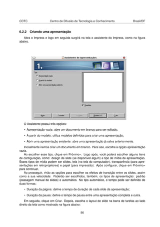 CDTC                  Centro de Difusão de Tecnologia e Conhecimento                 Brasil/DF


6.2.2 Criando uma apresentação
   Abra o Impress e logo em seguida surgirá na tela o assistente do Impress, como na ﬁgura
abaixo.




   O Assistente possui três opções:
   • Apresentação vazia: abre um documento em branco para ser editado;

   • A partir do modelo: utiliza modelos deﬁnidos para criar uma apresentação;

   • Abrir uma apresentação existente: abre uma apresentação já salva anteriormente.
   Inicialmente iremos criar um documento em branco. Para isso, escolha a opção apresentação
vazia.
   Ao escolher esse tipo, clique em Próximo». Logo após, você poderá escolher alguns itens
de conﬁguração, como: design de slide (se disponível algum) e tipo de mídia de apresentação.
Esses tipos de mídia podem ser slides, tela (na tela do computador), transparência (para apre-
sentações em retroprojetores) e papel (para impressão). Após conﬁgurar, clique em Próximo»
para continuar.
   Ao prosseguir, virão as opções para escolher os efeitos de transição entre os slides, assim
como a sua velocidade. Poderão ser escolhidos, também, os tipos de apresentação: padrão
(passagem manual de slides) e automático. No tipo automático, o tempo pode ser deﬁnido de
duas formas:
   • Duração da página: deﬁne o tempo de duração de cada slide da apresentação;

   • Duração da pausa: deﬁne o tempo de pausa entre uma apresentação completa e outra.
    Em seguida, clique em Criar. Depois, escolha o layout de slide na barra de tarefas ao lado
direito da tela como mostrado na ﬁgura abaixo:

                                             86
 