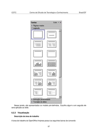 CDTC                 Centro de Difusão de Tecnologia e Conhecimento              Brasil/DF




   Nessa janela, são apresentados os modelo pré-deﬁnidos. Escolha algum e em seguida ele
será aplicado ao slide.

6.2.3 Visualização
   Descrição da área de trabalho

A área de trabalho do OpenOfﬁce Impress possui as seguintes barras de comando:


                                            87
 