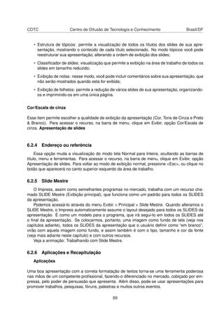 CDTC                  Centro de Difusão de Tecnologia e Conhecimento                  Brasil/DF


   • Estrutura de tópicos: permite a visualização de todos os títulos dos slides de sua apre-
     sentação, mostrando o conteúdo de cada título selecionado. No modo tópicos você pode
     reestruturar sua apresentação, alterando a ordem de exibição dos slides;
   • Classiﬁcador de slides: visualização que permite a exibição na área de trabalho de todos os
     slides em tamanho reduzido;
   • Exibição de notas: nesse modo, você pode incluir comentários sobre sua apresentação, que
     não serão mostrados quando esta for exibida;
   • Exibição de folhetos: permite a redução de vários slides de sua apresentação, organizando-
     os e imprimindo-os em uma única página.


Cor/Escala de cinza

Esse item permite escolher a qualidade de exibição da apresentação (Cor, Tons de Cinza e Preto
& Branco). Para acessar o recurso, na barra de menu, clique em Exibir, opção Cor/Escala de
cinza. Apresentação de slides



6.2.4 Endereço ou referência
     Essa opção muda a visualização do modo tela Normal para Inteira, ocultando as barras de
título, menu e ferramentas. Para acessar o recurso, na barra de menu, clique em Exibir, opção
Apresentação de slides. Para voltar ao modo de exibição normal, pressione <Esc>, ou clique no
botão que aparecerá no canto superior esquerdo da área de trabalho.

6.2.5 Slide Mestre
    O Impress, assim como semelhantes programas no mercado, trabalha com um recurso cha-
mado SLIDE Mestre (Exibição principal), que funciona como um padrão para todos os SLIDES
da apresentação.
    Podemos acessá-lo através do menu Exibir > Principal > Slide Mestre. Quando alteramos o
SLIDE Mestre, o Impress automaticamente assume o layout desejado para todos os SLIDES da
apresentação. É como um modelo para o programa, que irá segui-lo em todos os SLIDES até
o ﬁnal da apresentação. Se colocarmos, portanto, uma imagem como fundo de tela (veja nos
capítulos adiante), todos os SLIDES da apresentação que o usuário deﬁnir como “em branco”,
virão com aquela imagem como fundo, e assim também é com o tipo, tamanho e cor da fonte
(veja mais adiante neste capítulo) e com outros recursos.
    Veja a animação: Trabalhando com Slide Mestre.

6.2.6 Aplicações e Recapitulação
   Aplicações

Uma boa apresentação com a correta formatação de textos torna-se uma ferramenta poderosa
nas mãos de um competente proﬁssional, fazendo-o diferenciado no mercado, cobiçado por em-
presas, pelo poder de persuasão que apresenta. Além disso, pode-se usar apresentações para
promover trabalhos, pesquisas, fóruns, palestras e muitos outros eventos.

                                              89
 