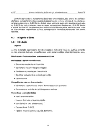 CDTC                    Centro de Difusão de Tecnologia e Conhecimento               Brasil/DF


    Conforme aprendido, há muitas formas de se fazer a mesma coisa, seja através dos ícones de
atalhos na barra de ferramentas, seja através dos comandos no menu principal. É importante que
se faça mentalmente os SLIDES antes de fazê-los no programa, assim, com as idéias organizadas
os SLIDES são mais objetivos e gasta-se menos tempo para confeccioná-los. O SLIDE Mestre
é a base dos SLIDES da apresentação e junto com uma formatação de texto adequada, pode-
se fazer uma boa sequência de SLIDES, conseguindo-se resultados proﬁssionais com poucos
recursos.


6.3 Imagens e Sons
6.3.1 Introdução
   Objetivo

Ao ﬁnal desta lição, o participante deverá ser capaz de melhorar o visual dos SLIDES, tornando-
os mais atraentes, ilustrados e mais fáceis de serem compreendidos, utilizando imagens e sons.

Habilidades e Competências a serem desenvolvidas

Habilidades a serem desenvolvidas:

   • De criar apresentações enriquecidas;

   • De melhorar visualmente apresentações;

   • De elaborar apresentações de qualidade;

   • De utilizar efetivamente o conteúdo aprendido;

   • De criatividade.

Competências a serem desenvolvidas:

   • De melhorar a comunicação através de recursos visuais e sonoros;

   • De aumentar a assimilação de idéias para os ouvintes.

Conceitos a serem abordados

   • Inserir e remover slides;

   • Imagens dentro de uma apresentação;

   • Sons dentro de uma apresentação;

   • Formatação de SLIDES;

   • Tipos de imagens: galeria, arquivos, da Internet.




                                               90
 