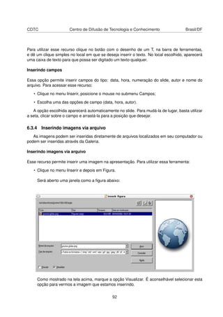 CDTC                   Centro de Difusão de Tecnologia e Conhecimento                Brasil/DF



Para utilizar esse recurso clique no botão com o desenho de um T, na barra de ferramentas,
e dê um clique simples no local em que se deseja inserir o texto. No local escolhido, aparecerá
uma caixa de texto para que possa ser digitado um texto qualquer.

Inserindo campos

Essa opção permite inserir campos do tipo: data, hora, numeração do slide, autor e nome do
arquivo. Para acessar esse recurso:

   • Clique no menu Inserir, posicione o mouse no submenu Campos;

   • Escolha uma das opções de campo (data, hora, autor).

   A opção escolhida aparecerá automaticamente no slide. Para mudá-la de lugar, basta utilizar
a seta, clicar sobre o campo e arrastá-la para a posição que desejar.

6.3.4 Inserindo imagens via arquivo
   As imagens podem ser inseridas diretamente de arquivos localizados em seu computador ou
podem ser inseridas através da Galeria.

Inserindo imagens via arquivo

Esse recurso permite inserir uma imagem na apresentação. Para utilizar essa ferramenta:

   • Clique no menu Inserir e depois em Figura.

     Será aberto uma janela como a ﬁgura abaixo:




     Como mostrado na tela acima, marque a opção Visualizar. É aconselhável selecionar esta
     opção para vermos a imagem que estamos inserindo.


                                              92
 