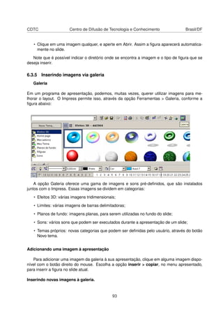 CDTC                  Centro de Difusão de Tecnologia e Conhecimento                Brasil/DF


   • Clique em uma imagem qualquer, e aperte em Abrir. Assim a ﬁgura aparecerá automatica-
     mente no slide.

   Note que é possível indicar o diretório onde se encontra a imagem e o tipo de ﬁgura que se
deseja inserir.

6.3.5 Inserindo imagens via galeria
   Galeria

Em um programa de apresentação, podemos, muitas vezes, querer utilizar imagens para me-
lhorar o layout. O Impress permite isso, através da opção Ferramentas > Galeria, conforme a
ﬁgura abaixo:




    A opção Galeria oferece uma gama de imagens e sons pré-deﬁnidos, que são instalados
juntos com o Impress. Essas imagens se dividem em categorias:

   • Efeitos 3D: várias imagens tridimensionais;

   • Limites: várias imagens de barras delimitadoras;

   • Planos de fundo: imagens planas, para serem utilizadas no fundo do slide;

   • Sons: vários sons que podem ser executados durante a apresentação de um slide;

   • Temas próprios: novas categorias que podem ser deﬁnidas pelo usuário, através do botão
     Novo tema.


Adicionando uma imagem à apresentação

   Para adicionar uma imagem da galeria à sua apresentação, clique em alguma imagem dispo-
nível com o botão direito do mouse. Escolha a opção inserir > copiar, no menu apresentado,
para inserir a ﬁgura no slide atual.

Inserindo novas imagens à galeria.


                                              93
 
