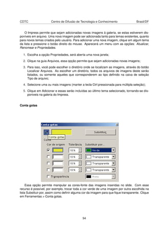 CDTC                   Centro de Difusão de Tecnologia e Conhecimento                Brasil/DF


   O Impress permite que sejam adicionadas novas imagens à galeria, se estas estiverem dis-
poníveis em arquivo. Uma nova imagem pode ser adicionada tanto para temas existentes, quanto
para novos temas criados pelo usuário. Para adicionar uma nova imagem, clique em algum tema
da lista e pressione o botão direito do mouse. Aparecerá um menu com as opções: Atualizar,
Renomear e Propriedades.

  1. Escolha a opção Propriedades, será aberta uma nova janela;

  2. Clique na guia Arquivos, essa opção permite que sejam adicionadas novas imagens;

  3. Para isso, você pode escolher o diretório onde se localizam as imagens, através do botão
     Localizar Arquivos. Ao escolher um diretório, todos os arquivos de imagens deste serão
     listados, ou somente aqueles que corresponderem ao tipo deﬁnido na caixa de seleção
     Tipo de arquivo;

  4. Selecione uma ou mais imagens (manter a tecla Ctrl pressionada para múltipla seleção);

  5. Clique em Adicionar e essas serão incluídas ao último tema selecionado, tornando-se dís-
     poniveis na galeria do Impress.


Conta gotas




     Essa opção permite manipular as cores-fonte das imagens inseridas no slide. Com esse
recurso é possível, por exemplo, trocar toda a cor verde de uma imagem por outra escolhida na
lista Substituir por, assim como deﬁnir alguma cor da imagem para que ﬁque transparente. Clique
em Ferramentas > Conta gotas.




                                              94
 