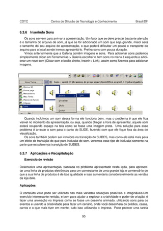CDTC                   Centro de Difusão de Tecnologia e Conhecimento                  Brasil/DF


6.3.6 Inserindo Sons
    Os sons servem para animar a apresentação. Um fator que se deve prestar bastante atenção
é o tamanho do arquivo de som, já que se for adicionado um som que seja grande, maior será
o tamanho do seu arquivo de apresentação, o que poderá diﬁcultar um pouco o transporte do
arquivo para o local aonde iremos apresentá-lo. Preﬁra sons com pouca duração.
    Vimos anteriormente que a Galeria contém imagens e sons. Para adicionar sons podemos
simplesmente clicar em Ferramentas > Galeria escolher o item sons no menu à esquerda e adici-
onar um novo som (Clicar com o botão direito, Inserir > Link), assim como ﬁzemos para adicionar
imagens.




    Quando incluímos um som dessa forma ele funciona bem, mas o problema é que ele ﬁca
visível no momento da apresentação, ou seja, quando chegar a hora de apresentar, aquele som
estará ocupando espaço na tela como se fosse uma imagem preta. Uma solução para esse
problema é arrastar o som para o canto do SLIDE, fazendo com que ele ﬁque fora da área de
visualização.
    Os sons também podem ser incluídos na transição de SLIDES, mas como ele está mais para
um efeito de transição do que para inclusão de som, veremos esse tipo de inclusão somente na
parte que estudaremos transição de SLIDES.

6.3.7 Aplicações e Recapitulação
   Exercício de revisão

Desenvolva uma apresentação, baseada no problema apresentado nesta lição, para apresen-
tar uma linha de produtos eletrônicos para um comerciante de uma grande loja e convencê-lo de
que a sua linha de produtos é de boa qualidade e isso aumentaria consideravelmente as vendas
da loja dele.

Aplicações

O conteúdo visto pode ser utilizado nas mais variadas situações possíveis e imagináveis.Um
exercício interessante revisão, e bom para ajudar a explorar a criatividade e poder de criação, é
fazer uma animação no Impress como se fosse um desenho animado, utilizando sons para os
eventos e usando a criatividade para fazer um cenário, onde você desenhará os prédios, casas,
carros e o que mais tiver em mente, tudo isso utilizando o Impress. Pode parecer uma tarefa

                                               95
 